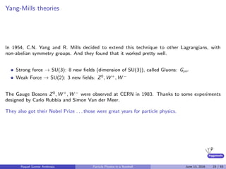 higgstools
Yang-Mills theories
In 1954, C.N. Yang and R. Mills decided to extend this technique to other Lagrangians, with
non-abelian symmetry groups. And they found that it worked pretty well.
Strong force → SU(3): 8 new ﬁelds (dimension of SU(3)), called Gluons: Gµν
Weak Force → SU(2): 3 new ﬁelds: Z0, W +, W −
The Gauge Bosons Z0, W +, W − were observed at CERN in 1983. Thanks to some experiments
designed by Carlo Rubbia and Simon Van der Meer.
They also got their Nobel Prize . . . those were great years for particle physics.
Raquel Gomez Ambrosio Particle Physics in a Nutshell June 13, 2016 23 / 53
 