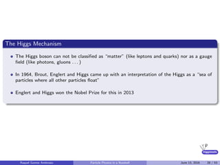 higgstools
The Higgs Mechanism
The Higgs boson can not be classiﬁed as “matter” (like leptons and quarks) nor as a gauge
ﬁeld (like photons, gluons . . . )
In 1964, Brout, Englert and Higgs came up with an interpretation of the Higgs as a “sea of
particles where all other particles ﬂoat”
Englert and Higgs won the Nobel Prize for this in 2013
Raquel Gomez Ambrosio Particle Physics in a Nutshell June 13, 2016 28 / 53
 