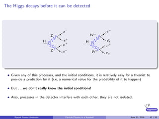 higgstools
The Higgs decays before it can be detected
H
Z
Z
e−
e+
µ+
µ−
H
W −
W +
e−
¯νe
µ+
νµ
Given any of this processes, and the initial conditions, it is relatively easy for a theorist to
provide a prediction for it (i.e, a numerical value for the probability of it to happen)
But . . . we don’t really know the initial conditions!
Also, processes in the detector interfere with each other, they are not isolated.
Raquel Gomez Ambrosio Particle Physics in a Nutshell June 13, 2016 42 / 53
 
