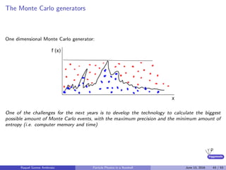 higgstools
The Monte Carlo generators
One dimensional Monte Carlo generator:
One of the challenges for the next years is to develop the technology to calculate the biggest
possible amount of Monte Carlo events, with the maximum precision and the minimum amount of
entropy (i.e. computer memory and time)
Raquel Gomez Ambrosio Particle Physics in a Nutshell June 13, 2016 43 / 53
 