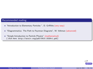 higgstools
Recommended reading:
“Introduction to Elementary Particles ”, D. Griﬃths (very easy)
“Diagrammatica: The Path to Feynman Diagrams”, M. Veltman (advanced)
“Simple Introduction to Particle Physics” (mathematical)
( click here: http://arxiv.org/pdf/0810.3328v1.pdf)
Raquel Gomez Ambrosio Particle Physics in a Nutshell June 13, 2016 53 / 53
 