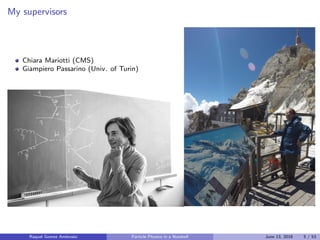 My supervisors
Chiara Mariotti (CMS)
Giampiero Passarino (Univ. of Turin)
Raquel Gomez Ambrosio Particle Physics in a Nutshell June 13, 2016 5 / 53
 