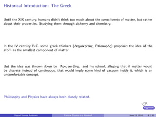 higgstools
Historical Introduction: The Greek
Until the XIX century, humans didn’t think too much about the constituents of matter, but rather
about their properties. Studying them through alchemy and chemistry.
In the IV century B.C. some greek thinkers (Δημόκριτος, Επίκουρος) proposed the idea of the
atom as the smallest component of matter.
But the idea was thrown down by ᾿Αριστοτέλης and his school, alleging that if matter would
be discrete instead of continuous, that would imply some kind of vacuum inside it, which is an
uncomfortable concept.
Philosophy and Physics have always been closely related.
Raquel Gomez Ambrosio Particle Physics in a Nutshell June 13, 2016 8 / 53
 