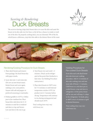 Scoring & Rendering
                Duck Breasts
             e secret to having crispy duck breast skin is to score the skin and sauté the
        breast on its skin side over low heat, so the fat has a chance to render or melt
        out of the skin. By properly cooking duck, you can eliminate 70% of the fat,
        which leaves a delicious, crisp skin that adds to the distinct avor of the meat.




Rendering/Cooking Procedure for Duck Breasts                                                 Holding Procedure for
1.     aw duck breasts and remove                4. Turn breast over and cook 1–2            Par-cooked Duck Breasts
     from package. Pat duck breast dry             minutes. (Duck can be refriger-           Score skin and cook duck breast
     with paper towels.                            ated at this point then nished at a       skin side down per cooking
                                                   later time. See Holding Procedure         procedure. A er 8–12 minutes of
2. Score skin into ¼ inch intervals.
                                                   instructions.)                            skin side cooking, turn and sear
     (Do not cut into breast meat).
                                                                                             meat side of breast 1–2 minutes.
     Rotate breast and score again,              5. Place duck breasts in 350°F oven
                                                                                             Chill breast on cold sheet pan in
     making a criss-cross pattern.                 for 5–6 minutes or until internal
                                                                                             cooler/freezer; wrap and store in
     Season with salt and pepper or                temperature reaches 155°F. Let
                                                                                             refrigerator. At this point, breast
     preferred seasoning or marinades.             product rest 4–5 minutes before
                                                                                             will be rare and will keep 3–4 days
                                                   slicing. Temperature will continue
3. Preheat griddle to 325°F or Te on                                                         in the refrigerator. To nish, place
                                                   to rise during resting period and
     pan to low-medium low. Place                                                            in 400°F oven 6–8 minutes or grill
                                                   should reach 165°F.
     breast skin-side down for 8–12                                                          to desired doneness.
     minutes or until fat is rendered            Final cooking times may vary
                                                                                             Final cooking times may vary
     and skin is crisp and brown.                with breast size.
                                                                                             with breast size.
     Low and slow is the way to go.




DFS-003-09                                                                                                                   L-0016
 
