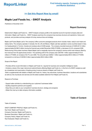 Find Industry reports, Company profiles
ReportLinker                                                                     and Market Statistics



                                        >> Get this Report Now by email!

Maple Leaf Foods Inc. - SWOT Analysis
Published on November 2010

                                                                                                           Report Summary

Datamonitor's Maple Leaf Foods Inc. - SWOT Analysis company profile is the essential source for top-level company data and
information. Maple Leaf Foods Inc. - SWOT Analysis examines the company's key business structure and operations, history and
products, and provides summary analysis of its key revenue lines and strategy.


Maple Leaf Foods (Maple Leaf or 'the company') offers consumer packaged products which includes meats, ready to eat meals and
bakery items. The company operates in Canada, the US, UK and Mexico. Maple Leaf also operates in some countries based in Asia.
It is headquartered in Toronto, Canada and employs about 23,500 people. The company recorded revenues of CAD5,221.6 million
(approximately $4,596.5 million) during the financial year ended December 2009 (FY2009), a decrease of 0.4% compared 2008.
Restructuring of the protein business helped Maple Leaf to marginally improve the company's revenue which was however offset by
low revenues from the agribusiness division. The operating profit of the company was CAD196.1 million (approximately $172.6
million) in FY2009, an increase of 52.7% over 2008. The net profit was CAD52.1 million (approximately $45.9 million) in FY2009,
compared to a net loss of CAD36.9 million (approximately $34.8 million) 2008.


Scope of the Report


- Provides all the crucial information on Maple Leaf Foods Inc. required for business and competitor intelligence needs
- Contains a study of the major internal and external factors affecting Maple Leaf Foods Inc. in the form of a SWOT analysis as well
as a breakdown and examination of leading product revenue streams of Maple Leaf Foods Inc.
-Data is supplemented with details on Maple Leaf Foods Inc. history, key executives, business description, locations and subsidiaries
as well as a list of products and services and the latest available statement from Maple Leaf Foods Inc.


Reasons to Purchase


- Support sales activities by understanding your customers' businesses better
- Qualify prospective partners and suppliers
- Keep fully up to date on your competitors' business structure, strategy and prospects
- Obtain the most up to date company information available




                                                                                                           Table of Content

Table of Contents:


SWOT COMPANY PROFILE: Maple Leaf Foods Inc.
Key Facts: Maple Leaf Foods Inc.
Company Overview: Maple Leaf Foods Inc.
Business Description: Maple Leaf Foods Inc.
Company History: Maple Leaf Foods Inc.
Key Employees: Maple Leaf Foods Inc.



Maple Leaf Foods Inc. - SWOT Analysis                                                                                         Page 1/4
 