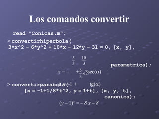 Los comandos convertir read "Conicas.m";   >  convertirhiperbola( 3*x^2   -   6*y^2   +   10*x   -   12*y   –   31   =   0,   [x, y],  parametrica); x = –  +  sec(  ) y = – 1  +  tg(  ) >  convertirparabola( [x   =   -1+1/8*t^2,   y   =   1+t],   [x, y, t],  canonica); ( y –  1) 2  = – 8 x – 8   
