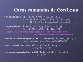 Otros comandos de  Conicas >  ejeradical( (x - 1)^2 + y^2 = 1, [x, y],  (x - 2)^2 + (y + 1)^2 = 16, [x, y]); 11 + 2  x  - 2  y  = 0,  ecuación del eje radical .  >  directrizparabola([x=2+t^2/4, y=1+t], [x,y,t]); x  – 1 = 0 >  asintotashiperbola(x^2 - y^2 = 1, [x,y]); [ y  +  x  = 0,  y  -  x  = 0] >  excentricidadelipse ((a+1)^2/4+(b-2)^2/16=1, [a,b]); La excentricidad de la elipse es 0.8660254040 >  ejeradical( 2*(x - 1)^2 + y^2 = 1, [x, y],  (x - 2)^2 + y^2 = 1, [x, y]); Error, (in ejeradical) Alguna de las ecuaciones no  corresponde a una circunferencia 