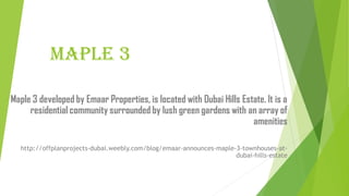 Maple 3
Maple 3 developed by Emaar Properties, is located with Dubai Hills Estate. It is a
residential community surrounded by lush green gardens with an array of
amenities
http://offplanprojects-dubai.weebly.com/blog/emaar-announces-maple-3-townhouses-at-
dubai-hills-estate
 