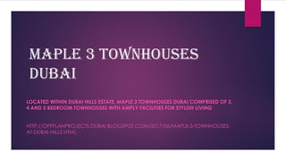 Maple 3 Townhouses
Dubai
LOCATED WITHIN DUBAI HILLS ESTATE, MAPLE 3 TOWNHOUSES DUBAI COMPRISED OF 3,
4 AND 5 BEDROOM TOWNHOUSES WITH AMPLY FACILITIES FOR STYLISH LIVING
HTTP://OFFPLANPROJECTS-DUBAI.BLOGSPOT.COM/2017/06/MAPLE-3-TOWNHOUSES-
AT-DUBAI-HILLS.HTML
 