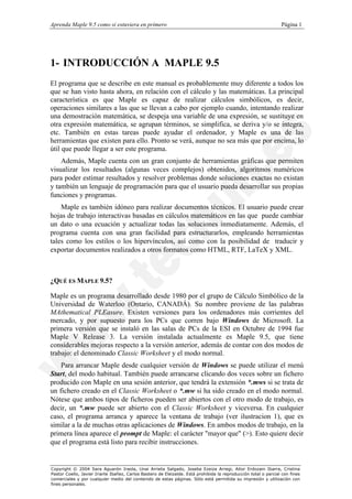 Aprenda Maple 9.5 como si estuviera en primero                                                                   Página 1




1- INTRODUCCIÓN A MAPLE 9.5
El programa que se describe en este manual es probablemente muy diferente a todos los
que se han visto hasta ahora, en relación con el cálculo y las matemáticas. La principal
característica es que Maple es capaz de realizar cálculos simbólicos, es decir,
operaciones similares a las que se llevan a cabo por ejemplo cuando, intentando realizar
una demostración matemática, se despeja una variable de una expresión, se sustituye en
otra expresión matemática, se agrupan términos, se simplifica, se deriva y/o se integra,
etc. También en estas tareas puede ayudar el ordenador, y Maple es una de las
herramientas que existen para ello. Pronto se verá, aunque no sea más que por encima, lo
útil que puede llegar a ser este programa.
    Además, Maple cuenta con un gran conjunto de herramientas gráficas que permiten
visualizar los resultados (algunas veces complejos) obtenidos, algoritmos numéricos
para poder estimar resultados y resolver problemas donde soluciones exactas no existan
y también un lenguaje de programación para que el usuario pueda desarrollar sus propias
funciones y programas.
    Maple es también idóneo para realizar documentos técnicos. El usuario puede crear
hojas de trabajo interactivas basadas en cálculos matemáticos en las que puede cambiar
un dato o una ecuación y actualizar todas las soluciones inmediatamente. Además, el
programa cuenta con una gran facilidad para estructurarlos, empleando herramientas
tales como los estilos o los hipervínculos, así como con la posibilidad de traducir y
exportar documentos realizados a otros formatos como HTML, RTF, LaTeX y XML.



¿QUÉ ES MAPLE 9.5?

Maple es un programa desarrollado desde 1980 por el grupo de Cálculo Simbólico de la
Universidad de Waterloo (Ontario, CANADÁ). Su nombre proviene de las palabras
MAthematical PLEasure. Existen versiones para los ordenadores más corrientes del
mercado, y por supuesto para los PCs que corren bajo Windows de Microsoft. La
primera versión que se instaló en las salas de PCs de la ESI en Octubre de 1994 fue
Maple V Release 3. La versión instalada actualmente es Maple 9.5, que tiene
considerables mejoras respecto a la versión anterior, además de contar con dos modos de
trabajo: el denominado Classic Worksheet y el modo normal.
    Para arrancar Maple desde cualquier versión de Windows se puede utilizar el menú
Start, del modo habitual. También puede arrancarse clicando dos veces sobre un fichero
producido con Maple en una sesión anterior, que tendrá la extensión *.mws si se trata de
un fichero creado en el Classic Worksheet o *.mw si ha sido creado en el modo normal.
Nótese que ambos tipos de ficheros pueden ser abiertos con el otro modo de trabajo, es
decir, un *.mw puede ser abierto con el Classic Worksheet y viceversa. En cualquier
caso, el programa arranca y aparece la ventana de trabajo (ver ilustracion 1), que es
similar a la de muchas otras aplicaciones de Windows. En ambos modos de trabajo, en la
primera línea aparece el prompt de Maple: el carácter "mayor que" (>). Esto quiere decir
que el programa está listo para recibir instrucciones.


Copyright © 2004 Sara Aguarón Iraola, Unai Arrieta Salgado, Joseba Ezeiza Arregi, Aitor Erdozain Ibarra, Cristina
Pastor Coello, Javier Iriarte Ibañez, Carlos Bastero de Eleizalde. Está prohibida la reproducción total o parcial con fines
comerciales y por cualquier medio del contenido de estas páginas. Sólo está permitida su impresión y utilización con
fines personales.
 