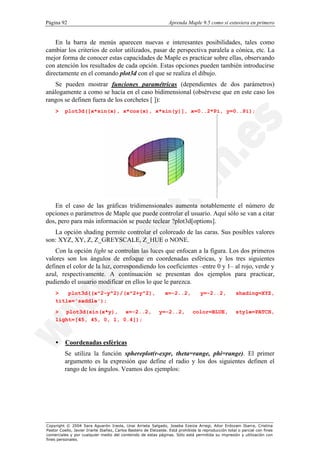Página 92                                                         Aprenda Maple 9.5 como si estuviera en primero


    En la barra de menús aparecen nuevas e interesantes posibilidades, tales como
cambiar los criterios de color utilizados, pasar de perspectiva paralela a cónica, etc. La
mejor forma de conocer estas capacidades de Maple es practicar sobre ellas, observando
con atención los resultados de cada opción. Estas opciones pueden también introducirse
directamente en el comando plot3d con el que se realiza el dibujo.
   Se pueden mostrar funciones paramétricas (dependientes de dos parámetros)
análogamente a como se hacía en el caso bidimensional (obsérvese que en este caso los
rangos se definen fuera de los corchetes [ ]):
    >     plot3d([x*sin(x), x*cos(x), x*sin(y)], x=0..2*Pi, y=0..Pi);




   En el caso de las gráficas tridimensionales aumenta notablemente el número de
opciones o parámetros de Maple que puede controlar el usuario. Aquí sólo se van a citar
dos, pero para más información se puede teclear ?plot3d[options].
   La opción shading permite controlar el coloreado de las caras. Sus posibles valores
son: XYZ, XY, Z, Z_GREYSCALE, Z_HUE o NONE.
    Con la opción light se controlan las luces que enfocan a la figura. Los dos primeros
valores son los ángulos de enfoque en coordenadas esféricas, y los tres siguientes
definen el color de la luz, correspondiendo los coeficientes –entre 0 y 1– al rojo, verde y
azul, respectivamente. A continuación se presentan dos ejemplos para practicar,
pudiendo el usuario modificar en ellos lo que le parezca.
    >   plot3d((x^2-y^2)/(x^2+y^2),                             x=-2..2,           y=-2..2,           shading=XYZ,
    title='saddle');

    > plot3d(sin(x*y), x=-2..2,                              y=-2..2,          color=BLUE,            style=PATCH,
    light=[45, 45, 0, 1, 0.4]);



    •     Coordenadas esféricas
          Se utiliza la función sphereplot(r-expr, theta=range, phi=range). El primer
          argumento es la expresión que define el radio y los dos siguientes definen el
          rango de los ángulos. Veamos dos ejemplos:




Copyright © 2004 Sara Aguarón Iraola, Unai Arrieta Salgado, Joseba Ezeiza Arregi, Aitor Erdozain Ibarra, Cristina
Pastor Coello, Javier Iriarte Ibañez, Carlos Bastero de Eleizalde. Está prohibida la reproducción total o parcial con fines
comerciales y por cualquier medio del contenido de estas páginas. Sólo está permitida su impresión y utilización con
fines personales.
 