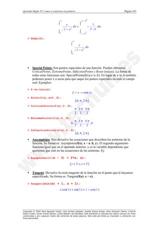 Aprenda Maple 9.5 como si estuviera en primero                                                                Página 101


                                        b                        1 − b2
                                      ⌠
                                                       ⌠
                                                   dx = 
                                              x                                1
                                      
                                                                        −         du
                                           1 − x2      
                                                                             2 u
                                      ⌡                 ⌡
                                       a                         1 − a2

    > Undo(%);
                                                      b
                                                    ⌠
                                                            x
                                                    
                                                                     dx
                                                          1 − x2
                                                    ⌡a




    •     Special Points: Son puntos especiales de una función. Pueden obtenerse
          CriticalPoints, ExtremePoints, InflectionPoints y Roots (raíces). La forma de
          todas estas funciones son: SpecialPoints(f(x),x=a..b). En lugar de x=a..b también
          podemos poner x a secas para que saque los puntos especiales en todo el campo
          real. Ejemplos:

    > f:=x->sin(x);
                                                      f := x → sin( x )
    > Roots(f(x),x=0..8);
                                                          [ 0, π, 2 π ]
    > CriticalPoints(f(x),0..8);
                                                       π, 3 π, 5 π 
                                                      
                                                      2 2          
                                                                2 
    > ExtremePoints(f(x),0..8);
                                                   0, π , 3 π , 5 π , 8 
                                                  
                                                   2 2                  
                                                                         
                                                                 2      
    > InflectionPoints(f(x),0..8);
                                                          [ 0, π, 2 π ]
    •     Assymptotes: Nos devuelve las ecuaciones que describen las asíntotas de la
          función. Su forma es: Asymptotes(f(x), x = a..b, y). El segundo argumento
          funciona igual que en el apartado anterior. y es la variable dependiente que
          queremos que esté en las ecuaciones de las asíntotas. Ej:

    > Asymptotes(1/(x                - 3) + 2*x, x);
                                                   [ y = 2 x, x = 3 ]

    •     Tangent: Devuelve la recta tangente de la función en el punto que le hayamos
          especificado. Su forma es: Tangent(f(x), x = c).

    > Tangent(sin(x)                 + 1, x = 1);
                                        x cos( 1 ) + sin( 1 ) + 1 − cos( 1 )




Copyright © 2004 Sara Aguarón Iraola, Unai Arrieta Salgado, Joseba Ezeiza Arregi, Aitor Erdozain Ibarra, Cristina
Pastor Coello, Javier Iriarte Ibañez, Carlos Bastero de Eleizalde. Está prohibida la reproducción total o parcial con fines
comerciales y por cualquier medio del contenido de estas páginas. Sólo está permitida su impresión y utilización con
fines personales.
 