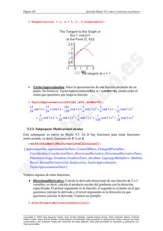 Página 102                                                        Aprenda Maple 9.5 como si estuviera en primero


    > Tangent(sin(x) + 1, x = 1,-1..3,output=plot);




    •      TaylorApproximation: Hace la aproximación de una función alrededor de un
           punto. Su forma es: TaylorApproximation(f(x), x = c,order=n), siendo order el
           orden que queremos que tenga la función.

    > TaylorApproximation(sin(x),x=1,order=5);
        13            13               101             1              5               1
           sin( 1 ) +     x cos( 1 ) −       cos( 1 ) − sin( 1 ) x2 + sin( 1 ) x −      cos( 1 ) x3
        24            24               120             4              6              12
                5                  1                1               1                 1
             +      cos( 1 ) x2 +     sin( 1 ) x4 − sin( 1 ) x3 +      cos( 1 ) x5 −    cos( 1 ) x4
               12                 24                6             120                24

   5.3.2. Subpaquete MultivariateCalculus
Este subpaquete es nuevo en Maple 9.5. En él hay funciones para tratar funciones
multivariable, es decir, funciones de R^n en R.
    >   with(Student[MultivariateCalculus]);
[ ApproximateInt, ApproximateIntTutor, CenterOfMass, ChangeOfVariables ,
    CrossSection, CrossSectionTutor, DirectionalDerivative, DirectionalDerivativeTutor,
    FunctionAverage, Gradient, GradientTutor , Jacobian , LagrangeMultipliers , MultiInt ,
    Revert, SecondDerivativeTest, SurfaceArea, TaylorApproximation ,
    TaylorApproximationTutor ]

Veamos algunas de estas funciones.
    ♦ DirectionalDerivative: Calcula la derivada direccional de una función de 2 ó 3
      variables, es decir, calcula el producto escalar del gradiente con la dirección
      especificada. El primer argumento es la función, el segundo es el punto en el que
      queremos calcular la derivada y el tercer argumento es la dirección en que
      queremos calcular la derivada. Veamos un ejemplo:

    > with(Student[MultivariateCalculus]):




Copyright © 2004 Sara Aguarón Iraola, Unai Arrieta Salgado, Joseba Ezeiza Arregi, Aitor Erdozain Ibarra, Cristina
Pastor Coello, Javier Iriarte Ibañez, Carlos Bastero de Eleizalde. Está prohibida la reproducción total o parcial con fines
comerciales y por cualquier medio del contenido de estas páginas. Sólo está permitida su impresión y utilización con
fines personales.
 