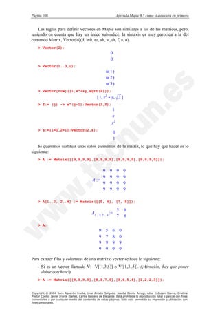 Página 108                                                            Aprenda Maple 9.5 como si estuviera en primero


    Las reglas para definir vectores en Maple son similares a las de las matrices, pero,
teniendo en cuenta que hay un único subíndice, la sintaxis es muy parecida a la del
comando Matrix, Vector[o](d, init, ro, sh, st, dt, f, a, o).
    > Vector(2);
                                                           0
                                                           
                                                           0
                                                           
    > Vector(1..3,u);
                                                         u( 1 )
                                                               
                                                         u( 2 )
                                                               
                                                         
                                                         u( 3 )
                                                                
                                                               
    > Vector[row]([1,x^2+y,sqrt(2)]);
                                                   [ 1, x2 + y, 2 ]
    > f:= (j) -> x^(j-1):Vector(3,f);
                                                               1 
                                                               
                                                               x 
                                                               
                                                               2
                                                              x 
                                                               
    > s:={1=0,2=1}:Vector(2,s);
                                                               
                                                               0
                                                               1
                                                                
    Si queremos sustituir unos solos elementos de la matriz, lo que hay que hacer es lo
siguiente:
    > A := Matrix([[9,9,9,9],[9,9,9,9],[9,9,9,9],[9,9,9,9]]);


                                                    9
                                                    
                                                              9       9        9
                                                                                
                                                    9        9       9        9
                                               A := 
                                                    
                                                                                
                                                                                
                                                    9        9       9        9
                                                    
                                                    9                          
                                                             9       9        9
                                                                                

    > A[1..2, 2..4] := Matrix([[5, 6], [7, 8]]);

                                                                  5
                                               A1 .. 2, 2 .. 4 := 
                                                                               6
                                                                                
                                                                  7
                                                                              8
                                                                                
    > A;
                                                   9     5       6       0
                                                                          
                                                   9
                                                         7       8       0
                                                                           
                                                   
                                                   9                      
                                                         9       9       9
                                                                           
                                                   9                     9
                                                         9       9        

Para extraer filas y columnas de una matriz o vector se hace lo siguiente:
    - Si es un vector llamado V: V[[1,3,5]] o V[[1,3..5]]. (¡Atención, hay que poner
      doble corchete!).
    > A := Matrix([[9,9,9,9],[8,9,7,9],[9,6,5,4],[1,2,2,3]]);


Copyright © 2004 Sara Aguarón Iraola, Unai Arrieta Salgado, Joseba Ezeiza Arregi, Aitor Erdozain Ibarra, Cristina
Pastor Coello, Javier Iriarte Ibañez, Carlos Bastero de Eleizalde. Está prohibida la reproducción total o parcial con fines
comerciales y por cualquier medio del contenido de estas páginas. Sólo está permitida su impresión y utilización con
fines personales.
 
