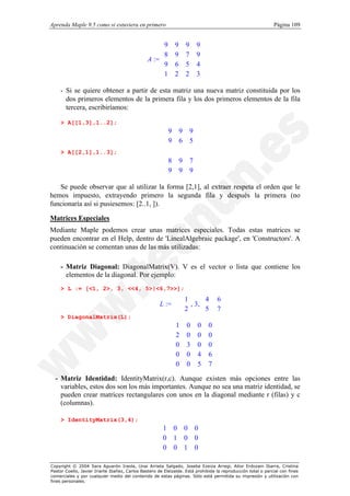 Aprenda Maple 9.5 como si estuviera en primero                                                                Página 109


                                                     9      9       9        9
                                                                              
                                                     8      9       7        9
                                                A := 
                                                     
                                                                               
                                                                               
                                                     9      6       5        4
                                                                              
                                                     1                       3
                                                            2       2         

    - Si se quiere obtener a partir de esta matriz una nueva matriz constituida por los
      dos primeros elementos de la primera fila y los dos primeros elementos de la fila
      tercera, escribiríamos:

    > A[[1,3],1..2];
                                                        9       9       9
                                                        
                                                        9                
                                                                6       5
                                                                          
    > A[[2,1],1..3];
                                                        8       9       7
                                                        
                                                        9                
                                                                9       9
                                                                          

   Se puede observar que al utilizar la forma [2,1], al extraer respeta el orden que le
hemos impuesto, extrayendo primero la segunda fila y después la primera (no
funcionaría así si pusiesemos: [2..1, ]).

Matrices Especiales
Mediante Maple podemos crear unas matrices especiales. Todas estas matrices se
pueden encontrar en el Help, dentro de 'LinealAlgebraic package', en 'Constructors'. A
continuación se comentan unas de las más utilizadas:

    - Matriz Diagonal: DiagonalMatrix(V). V es el vector o lista que contiene los
      elementos de la diagonal. Por ejemplo:
    > L := [<1, 2>, 3, <<4, 5>|<6,7>>];

                                                      L :=   , 3, 
                                                             1      4                6 
                                                             2    
                                                                     5                  
                                                                                    7 
                                                                                         
    > DiagonalMatrix(L);
                                                             1      0        0    0
                                                                                   
                                                             2
                                                                    0        0    0
                                                                                    
                                                             
                                                             0                     
                                                                    3        0    0
                                                                                    
                                                             0
                                                                    0        4    6
                                                                                    
                                                                                   
                                                             0                    7
                                                                    0        5     
  - Matriz Identidad: IdentityMatrix(r,c). Aunque existen más opciones entre las
    variables, estos dos son los más importantes. Aunque no sea una matriz identidad, se
    pueden crear matrices rectangulares con unos en la diagonal mediante r (filas) y c
    (columnas).

    > IdentityMatrix(3,4);
                                                      1     0       0    0
                                                                          
                                                      0
                                                            1       0    0
                                                                           
                                                      
                                                      0                   
                                                            0       1    0
                                                                           

Copyright © 2004 Sara Aguarón Iraola, Unai Arrieta Salgado, Joseba Ezeiza Arregi, Aitor Erdozain Ibarra, Cristina
Pastor Coello, Javier Iriarte Ibañez, Carlos Bastero de Eleizalde. Está prohibida la reproducción total o parcial con fines
comerciales y por cualquier medio del contenido de estas páginas. Sólo está permitida su impresión y utilización con
fines personales.
 