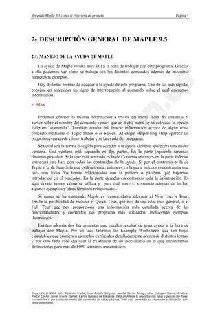 Aprenda Maple 9.5 como si estuviera en primero                                                                   Página 3




2- DESCRIPCIÓN GENERAL DE MAPLE 9.5

2.1. MANEJO DE LA AYUDA DE MAPLE

    La ayuda de Maple resulta muy útil a la hora de trabajar con este programa. Gracias
a ella podemos ver cómo se trabaja con los distintos comandos además de encontrar
numerosos ejemplos.
    Hay distintas formas de acceder a la ayuda de este programa. Una de las más rápidas
consiste en anteponer un signo de interrogación al comando sobre el cual queremos
información.

> ?Int


    Podemos obtener la misma información a través del menú Help. Si situamos el
cursor sobre el nombre del comando vemos que en dicho menú se ha activado la opción
Help on “comando”. También resulta útil buscar información acerca de algún tema
concreto mediante el Topic Index o el Search. Al elegir Help/Using Help aparece un
pequeño resumen de cómo trabajar con la ayuda del programa.
     Sea cual sea la forma escogida para acceder a la ayuda siempre aparecerá una nueva
ventana. Esta ventana está separada en dos partes. En la parte izquierda tenemos
distintas pestañas. Si la que está activada es la de Contents entonces en la parte inferior
aparecerá una lista con todos los contenidos de la ayuda. Si por el contrario es la de
Topic o la de Search la que está activada, entonces en la parte inferior encontramos una
lista con todos los temas relacionados con la palabra o palabras que hayamos
introducido en el buscador. En la parte derecha encontramos toda la información. Es
aquí donde vemos cómo se utiliza y para qué sirve el comando además de incluir
algunos ejemplos y otros términos relacionados.
    Si nunca se ha manejado Maple es recomendable efectuar el New User´s Tour.
Existe la posibilidad de realizar el Quick Tour, que nos da una idea más general, o el
Full Tour que nos proporciona una información más detallada acerca de las
funcionalidades y comandos del programa más utilizados, incluyendo ejemplos
ilustrativos.
    Existen además dos herramientas que pueden resultar de gran ayuda a la hora de
trabajar con Maple. Por un lado tenemos las Example Worksheets que son hojas
ejecutables que contienen ejemplos explicados detalladamente acerca de distintos temas,
y por otro lado cabe destacar la existencia de un diccionario en el que encontramos
definiciones para más de 5000 términos matemáticos.




Copyright © 2004 Sara Aguarón Iraola, Unai Arrieta Salgado, Joseba Ezeiza Arregi, Aitor Erdozain Ibarra, Cristina
Pastor Coello, Javier Iriarte Ibañez, Carlos Bastero de Eleizalde. Está prohibida la reproducción total o parcial con fines
comerciales y por cualquier medio del contenido de estas páginas. Sólo está permitida su impresión y utilización con
fines personales.
 
