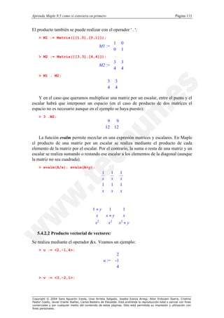 Aprenda Maple 9.5 como si estuviera en primero                                                                Página 111


El producto también se puede realizar con el operador ' . ':
    > M1 := Matrix([[1,0],[0,1]]);

                                                   M1 := 
                                                           1          0
                                                         
                                                         0            
                                                                     1
                                                                       
    > M2 := Matrix([[3,3],[4,4]]);

                                                   M2 := 
                                                           3          3
                                                         
                                                         4            
                                                                     4
                                                                       
    > M1 . M2;
                                                        3       3
                                                        
                                                        4        
                                                                4
                                                                  

   Y en el caso que queramos multiplicar una matriz por un escalar, entre el punto y el
escalar habrá que interponer un espacio (en el caso de producto de dos matrices el
espacio no es necesario aunque en el ejemplo se haya puesto):
    > 3 .M2;
                                                        9 9
                                                       
                                                       12 12 
                                                              
                                                             

    La función evalm permite mezclar en una expresión matrices y escalares. En Maple
el producto de una matriz por un escalar se realiza mediante el producto de cada
elemento de la matriz por el escalar. Por el contrario, la suma o resta de una matriz y un
escalar se realiza sumando o restando ese escalar a los elementos de la diagonal (aunque
la matriz no sea cuadrada).
    > evalm(A/x); evalm(A+y);
                                                   1        1        1
                                                                      
                                                   x
                                                            x        x
                                                                       
                                                   1
                                                            1        1
                                                                       
                                                                      
                                                   x                 x
                                                            x         



                                             1 + y  1      1 
                                                             
                                              x    x+y     x 
                                                             
                                              2
                                              x              
                                                    x 2
                                                         x + y
                                                          2
                                                              

   5.4.2.2 Producto vectorial de vectores:
Se realiza mediante el operador &x. Veamos un ejemplo:
    > u := <2,-1,4>;
                                                             2
                                                               
                                                             -1
                                                       u :=  
                                                             
                                                             4
                                                             

    > v := <3,-2,1>;




Copyright © 2004 Sara Aguarón Iraola, Unai Arrieta Salgado, Joseba Ezeiza Arregi, Aitor Erdozain Ibarra, Cristina
Pastor Coello, Javier Iriarte Ibañez, Carlos Bastero de Eleizalde. Está prohibida la reproducción total o parcial con fines
comerciales y por cualquier medio del contenido de estas páginas. Sólo está permitida su impresión y utilización con
fines personales.
 