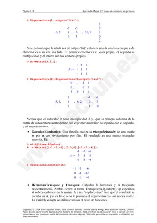Página 118                                                          Aprenda Maple 9.5 como si estuviera en primero


    > Eigenvectors(B, output='list');
                                                                                1   
                                                                                    
                                 
                                             -2  -3   
                                                              
                                                                                  2   
                                                                                        
                                   0, 2,   1,  0  ,  20, 1,  
                                                                                      
                                 
                                         
                                                            
                                                                      
                                                                      
                                                                                    1   
                                                                                        
                                                                                         
                                             
                                             0  1                             
                                 
                                                             
                                                                      
                                                                                    5   
                                                                                        
                                 
                                                            
                                                                     
                                                                                  2   
                                                                                        

   Si le pedimos que la salida sea de output='list', entonces nos da una lista en que cada
elemento es a su vez una lista. El primer elemento es el valor propio, el segundo su
multiplicidad y el tercero son los vectores propios.
    > B:=Matrix(3,3,1);
                                                       1       1     1
                                                                      
                                                  B :=  1
                                                               1     1
                                                                       
                                                       
                                                       1              
                                                               1     1
                                                                       
    > Eigenvectors(B);Eigenvectors(B,output='list');
                                                 0 -1 -1 1
                                                          
                                                 0,  1 0 1
                                                          
                                                  
                                                 3  0 1 1
                                                          
                                          1             -1  -1   
                                                         
                                  3, 1,   1  ,  0, 2,   0,  1   
                                          
                                                               
                                                                           
                                
                                          
                                            1              
                                                                1  0   
                                                         


    Vemos que el autovalor 0 tiene multiplicidad 2 y que la primera columna de la
matriz de autovectores corresponde con el primer autovalor, la segunda con el segundo,
y así sucesivamente.
    ♦ GaussianElimination: Esta función realiza la triangularización de una matriz
      m por n con pivotamiento por filas. El resultado es una matriz triangular
      superior, Ej:
    > with(LinearAlgebra):
    A := Matrix([[-1,-3,-6],[3,5,6],[-3,-3,-4]]);
                                                        -1 -3 -6
                                                                
                                                   A :=  3 5 6
                                                                
                                                        
                                                        -3 -3 -4
                                                                 
                                                                
    > GaussianElimination(A);
                                                      -1 -3 -6
                                                               
                                                       0 -4 -12
                                                               
                                                      
                                                      0 0      
                                                             -4
                                                                

    ♦ HermitianTranspose y Transpose: Calculan la hermítica y la traspuesta
      respectivamente. Ambas tienen la forma Transpose(A,ip,outopts). ip especifica
      si sobreescribimos en la matriz A o no. 'implace=true' hace que el resultado se
      escriba en A, y si es false o no le pasamos el argumento crea una nueva matriz.
      La variable outopts se utiliza como en el resto de funciones.

Copyright © 2004 Sara Aguarón Iraola, Unai Arrieta Salgado, Joseba Ezeiza Arregi, Aitor Erdozain Ibarra, Cristina
Pastor Coello, Javier Iriarte Ibañez, Carlos Bastero de Eleizalde. Está prohibida la reproducción total o parcial con fines
comerciales y por cualquier medio del contenido de estas páginas. Sólo está permitida su impresión y utilización con
fines personales.
 