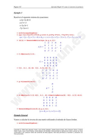 Página 122                                                          Aprenda Maple 9.5 como si estuviera en primero


Ejemplo 3

Resolver el siguiente sistema de ecuaciones:
      x-2y+3z-4t=4
      y-z+t=-3
      x+3y-3t=1
      -7y+3z-t=1

    > with(LinearAlgebra):
    > sys:=[x-2*y+3*z-4*t=4,y-z+t=-3,x+3*y-3*t=1,-7*y+3*z-t=1];
         sys := [ x − 2 y + 3 z − 4 t = 4, y − z + t = -3, x + 3 y − 3 t = 1, −7 y + 3 z − t = 1 ]
    > (A,b):= GenerateMatrix(sys,[x,y,z,t]);
                                                   1        -2 3 -4  4
                                                                     
                                                   0         1 -1 1  -3
                                           A, b := 
                                                   
                                                                    ,  
                                                                      
                                                   1         3 0 -3  1
                                                                     
                                                   0        -7 3 -1  1
                                                                     
    > C:=Matrix(4,5,0);

                                                  0
                                                  
                                                           0    0     0    0
                                                                            
                                                  0       0    0     0    0
                                             C := 
                                                  
                                                                            
                                                                            
                                                  0       0    0     0    0
                                                  
                                                  0                        
                                                          0    0     0    0
                                                                            
    > C[1..4,1..4]:=A: C[1..4,5]:=b: C;
                                                 1     -2 3 -4 4
                                                                 
                                                 0
                                                        1 -1 1 -3
                                                                  
                                                 
                                                 1               
                                                        3 0 -3 1
                                                 0     -7 3 -1 1
                                                                 
    > g:=LinearSolve(C);
                                                                   -8
                                                                     
                                                                    1
                                                         g := 
                                                              
                                                                      
                                                                      
                                                                    2
                                                                     
                                                                   -2
                                                                     
    > H:=Matrix(4,5,0):H[1..4,1..4]:=IdentityMatrix(4): H[1..4,5]:=G:H;
                                                   1    0     0     0    -8
                                                                           
                                                   0
                                                        1     0     0     1
                                                                            
                                                   
                                                   0                       
                                                        0     1     0     2
                                                                            
                                                   0                     -2
                                                        0     0     1      
    > GenerateEquations(H,[x,y,z,t]);
                                             [ x = -8, y = 1, z = 2, t = -2 ]

Ejemplo General

Vamos a calcular la inversa de una matriz utilizando el método de Gauss-Jordan.
    > with(LinearAlgebra):



Copyright © 2004 Sara Aguarón Iraola, Unai Arrieta Salgado, Joseba Ezeiza Arregi, Aitor Erdozain Ibarra, Cristina
Pastor Coello, Javier Iriarte Ibañez, Carlos Bastero de Eleizalde. Está prohibida la reproducción total o parcial con fines
comerciales y por cualquier medio del contenido de estas páginas. Sólo está permitida su impresión y utilización con
fines personales.
 