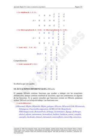 Aprenda Maple 9.5 como si estuviera en primero                                                                Página 125


    > A:=AddRow(A,1,2,1);
                                       1
                                                     0         0
                                                                          -1        7    -1 
                                                                                            
                                      
                                                                         2         8    4  
                                                                                            
                                      
                                                                                   1       
                                                                                            
                                 A :=  0
                                                    -2         0         0              -1 
                                                                                            
                                                                                   2       
                                                                                           
                                      
                                       0                                           1       
                                                     0        -4         -2              1 
                                                                                            
                                                                                   2       
    > A:=MultiplyRow(A,2,-1/2): A:=MultiplyRow(A,3,-1/4);
                                      
                                            1       0        0
                                                                         -1          7   -1   
                                                                                              
                                      
                                                                         2          8    4   
                                                                                              
                                      
                                                                                   -1    1   
                                                                                              
                                 A := 
                                            0       1        0          0                    
                                                                                              
                                                                                    4    2   
                                                                                             
                                      
                                                                        1          -1   -1   
                                                                                              
                                            0       0        1                               
                                                                        2           8    4   
    > InvA:=A[1..3,4..6];                         
                                                  
                                                         -1       7            -1   
                                                                                    
                                                  
                                                        2        8            4    
                                                                                    
                                                  
                                                                 -1           1    
                                                                                    
                                          InvA := 
                                                         0                         
                                                                                    
                                                                 4            2    
                                                  
                                                                                   
                                                                                    
                                                         1       -1           -1   
                                                                                   
Comprobémoslo:                                           2       8            4    
    > InvB:=evalm(B^(-1));
                                                 
                                                 
                                                         -1         7          -1    
                                                                                     
                                                 
                                                        2          8          4     
                                                                                     
                                                                                    
                                                                   -1         1     
                                         InvB := 
                                                         0                          
                                                                                     
                                                 
                                                 
                                                                    4          2     
                                                                                     
                                                 
                                                         1         -1         -1    
                                                                                     
                                                                                    
                                                         2         8          4     

Se observa que son iguales

5.5. ECUACIONES DIFERENCIALES. (DEtools)

El paquete DEtools contiene funciones que ayudan a trabajar con las ecuaciones
diferenciales, aunque contiene multitud de secciones, aquí nos centraremos en algunas
de las funciones. Si se quiere consultar qué funciones existen en DEtools, podemos
teclear ?DEtools en la hoja de trabajo. Las funciones son:
    > with(DEtools);
   [ DEnormal, DEplot, DEplot3d , DEplot_polygon , DFactor, DFactorLCLM, DFactorsols,
       Dchangevar, FunctionDecomposition , GCRD, LCLM, MeijerGsols,
       PDEchangecoords, RiemannPsols, Xchange , Xcommutator, Xgauge , Zeilberger,
       abelsol, adjoint , autonomous , bernoullisol , buildsol , buildsym, canoni , caseplot,
       casesplit, checkrank , chinisol, clairautsol, constcoeffsols, convertAlg, convertsys,




Copyright © 2004 Sara Aguarón Iraola, Unai Arrieta Salgado, Joseba Ezeiza Arregi, Aitor Erdozain Ibarra, Cristina
Pastor Coello, Javier Iriarte Ibañez, Carlos Bastero de Eleizalde. Está prohibida la reproducción total o parcial con fines
comerciales y por cualquier medio del contenido de estas páginas. Sólo está permitida su impresión y utilización con
fines personales.
 