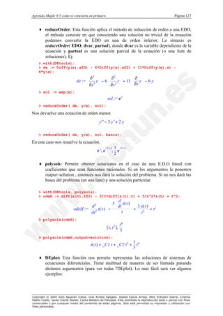 Aprenda Maple 9.5 como si estuviera en primero                                                                Página 127


    ♦ reduceOrder: Esta función aplica el método de reducción de orden a una EDO,
      el método consiste en que conociendo una solución no trivial de la ecuación
      podemos convertir la EDO en una de orden inferior. La sintaxis es
      reduceOrder( EDO, dvar, partsol), donde dvar es la variable dependiente de la
      ecuación y partsol es una solución parcial de la ecuación (o una lista de
      soluciones). Ej:
    > with(DEtools);
    > de := Diff(y(x),x$3) - 6*Diff(y(x),x$2) + 11*Diff(y(x),x) -
    6*y(x);
                                         ∂3        ∂2          ∂
                                  de :=  3 y  − 6  2 y  + 11  y  − 6 y
                                         ∂x        ∂x        
                                                                  ∂x 
                                                                      
                                                                 
                                                       
    > sol := exp(x);
                                                          sol := e x
    > reduceOrder( de, y(x), sol);

Nos devuelve una ecuación de orden menor.
                                                    y'' − 3 y' + 2 y

    > reduceOrder( de, y(x), sol, basis);

En este caso nos resuelve la ecuación.
                                    e x, e ( 2 x ), 1 e ( 3 x ) 
                                   
                                                                
                                                                 
                                                    2           

    ♦ polysols: Permite obtener soluciones en el caso de una E.D.O lineal con
      coeficientes que sean funciones racionales. Si en los argumentos le ponemos
      output=solution , entonces nos dará la solución del problema. Si no nos dará las
      bases del problema (en una lista) y una solución particular.

    > with(DEtools, polysols):
    > odeH := diff(z(t),t$2) - 3/t*diff(z(t),t) + 3/t^2*z(t) = t^2;
                                                      3  z( t ) 
                                                          d
                                                        
                                                         dt     
                                                                  3 z( t ) 2
                                        d
                                         2 z( t )  − 
                                                2
                                                                +
                                odeH :=                                  =t
                                         dt                t       t2
    > polysols(odeH);
                                                        
                                                         [ t, t 3 ], 
                                                                     t4
                                                                        
                                                                    3
                                                                       
    > polysols(odeH,output=solution);
                                            z( t ) = _C1 t + _C2 t 3 + 1 t 4 
                                           
                                                                             
                                                                       3    

    ♦ DEplot: Esta función nos permite representar las soluciones de sistemas de
      ecuaciones diferenciales. Tiene multitud de maneras de ser llamada pasando
      distintos argumentos (para ver todas ?DEplot). Lo más fácil será ver algunos
      ejemplos:




Copyright © 2004 Sara Aguarón Iraola, Unai Arrieta Salgado, Joseba Ezeiza Arregi, Aitor Erdozain Ibarra, Cristina
Pastor Coello, Javier Iriarte Ibañez, Carlos Bastero de Eleizalde. Está prohibida la reproducción total o parcial con fines
comerciales y por cualquier medio del contenido de estas páginas. Sólo está permitida su impresión y utilización con
fines personales.
 