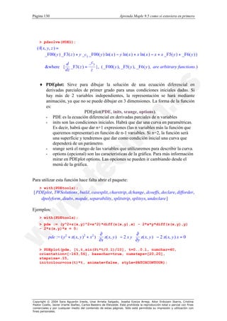 Página 130                                                        Aprenda Maple 9.5 como si estuviera en primero




    > pdsolve(PDE1);
   ( f( x, y, z ) =
         _F00( y ) _F3( z ) + y _c3 _F00( y ) ln( x ) − y ln( x ) + x ln( x ) − x + x _F5( y ) + _F6( y ) )
                 d            _c3                                                               
         &where  { _F3( z ) =
                 dz               }, ( _F00( y ), _F5( y ), _F6( y ), are arbitrary functions.) 
                                                                                                 
                               z                                                                


    ♦ PDEplot: Sirve para dibujar la solución de una ecuación diferencial en
      derivadas parciales de primer grado para unas condiciones iniciales dadas. Si
      hay más de 2 variables independientes, la representación se hará mediante
      animación, ya que no se puede dibujar en 3 dimensiones. La forma de la función
      es:
                            PDEplot(PDE, inits, srange, options).
      - PDE es la ecuación diferencial en derivadas parciales de n variables
      - inits son las condiciones iniciales. Habrá que dar una curva en paramétricas.
          Es decir, habrá que dar n+1 expresiones (las n variables más la función que
          queremos representar) en función de n-1 variables. Si n=2, la función será
          una superficie y tendremos que dar como condición inicial una curva que
          dependerá de un parámetro.
      - srange será el rango de las variables que utilizaremos para describir la curva.
      - options (opcional) son las características de la gráfica. Para más información
          mirar en PDEplot options. Las opciones se pueden ir cambiando desde el
          menú de la gráfica.


Para utilizar esta función hace falta abrir el paquete:
    > with(PDEtools);
[ PDEplot , TWSolutions , build , casesplit, charstrip, dchange , dcoeffs, declare, difforder,
    dpolyform, dsubs, mapde, separability, splitstrip, splitsys, undeclare ]

Ejemplos:
    > with(PDEtools);
    > pde := (y^2+z(x,y)^2+x^2)*diff(z(x,y),x) - 2*x*y*diff(z(x,y),y)
    - 2*z(x,y)*x = 0;
                                             ∂                   ∂
           pde := ( y2 + z( x, y )2 + x2 )  z( x, y )  − 2 x y  z( x, y )  − 2 z( x, y ) x = 0
                                           
                                            ∂x        
                                                                 ∂y        
                                                                             
                                                                          
    > PDEplot(pde, [t,t,sin(Pi*t/0.1)/10], t=0..0.1, numchar=40,
    orientation=[-163,56], basechar=true, numsteps=[20,20],
    stepsize=.15,
    initcolour=cos(t)*t, animate=false, style=PATCHCONTOUR);




Copyright © 2004 Sara Aguarón Iraola, Unai Arrieta Salgado, Joseba Ezeiza Arregi, Aitor Erdozain Ibarra, Cristina
Pastor Coello, Javier Iriarte Ibañez, Carlos Bastero de Eleizalde. Está prohibida la reproducción total o parcial con fines
comerciales y por cualquier medio del contenido de estas páginas. Sólo está permitida su impresión y utilización con
fines personales.
 