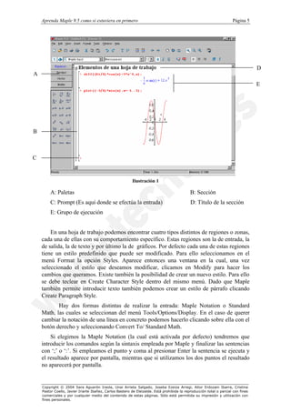 Aprenda Maple 9.5 como si estuviera en primero                                                                   Página 5




                                                                                                                                  D
A
                                                                                                                                  E




B



C


                                                         Ilustración 1

        A: Paletas                                                                          B: Sección
        C: Prompt (Es aquí donde se efectúa la entrada)                                     D: Título de la sección
        E: Grupo de ejecución


        En una hoja de trabajo podemos encontrar cuatro tipos distintos de regiones o zonas,
    cada una de ellas con su comportamiento específico. Estas regiones son la de entrada, la
    de salida, la de texto y por último la de gráficos. Por defecto cada una de estas regiones
    tiene un estilo predefinido que puede ser modificado. Para ello seleccionamos en el
    menú Format la opción Styles. Aparece entonces una ventana en la cual, una vez
    seleccionado el estilo que deseamos modificar, clicamos en Modify para hacer los
    cambios que queramos. Existe también la posibilidad de crear un nuevo estilo. Para ello
    se debe teclear en Create Character Style dentro del mismo menú. Dado que Maple
    también permite introducir texto también podemos crear un estilo de párrafo clicando
    Create Paragraph Style.
           Hay dos formas distintas de realizar la entrada: Maple Notation o Standard
    Math, las cuales se seleccionan del menú Tools/Options/Display. En el caso de querer
    cambiar la notación de una línea en concreto podemos hacerlo clicando sobre ella con el
    botón derecho y seleccionando Convert To/ Standard Math.
        Si elegimos la Maple Notation (la cual está activada por defecto) tendremos que
    introducir los comandos según la sintaxis empleada por Maple y finalizar las sentencias
    con ‘;’ o ‘:’. Si empleamos el punto y coma al presionar Enter la sentencia se ejecuta y
    el resultado aparece por pantalla, mientras que si utilizamos los dos puntos el resultado
    no aparecerá por pantalla.


    Copyright © 2004 Sara Aguarón Iraola, Unai Arrieta Salgado, Joseba Ezeiza Arregi, Aitor Erdozain Ibarra, Cristina
    Pastor Coello, Javier Iriarte Ibañez, Carlos Bastero de Eleizalde. Está prohibida la reproducción total o parcial con fines
    comerciales y por cualquier medio del contenido de estas páginas. Sólo está permitida su impresión y utilización con
    fines personales.
 