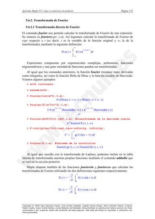 Aprenda Maple 9.5 como si estuviera en primero                                                                Página 135


   5.6.2. Transformada de Fourier

   5.6.2.1 Transformada directa de Fourier
El comando fourier nos permite calcular la transformada de Fourier de una expresión.
Su sintaxis es fourier(expr, t,w). Así logramos calcular la transformada de Fourier de
expr respecto a t (es decir, t es la variable de la función original y w, la de la
transformada), mediante la siguiente definición:
                                                           ∞

                                               F( ω ) = ⌠ f( t ) e
                                                                   ( −I ω t )
                                                        
                                                                             dt
                                                        ⌡−∞


    Expresiones compuestas por exponenciales complejas, polinomios, funciones
trigonométricas y una gran variedad de funciones pueden ser transformadas.
   Al igual que los comandos anteriores, la función fourier reconoce tanto derivadas
como integrales, así como la función Delta de Dirac y la función escalón de Heaviside.
Veamos algunos ejemplos:
    > with (inttrans):

    > assume(a>0):

    > fourier(cos(a*t),t,w);
                                      π ( Dirac( w + a~ ) + Dirac( −w + a~ ) )
    > fourier(3/(a^2+t^2),t,w);
                                    ( a~ w )                            ( −a~ w )
                           3 π (e              Heaviside( −w ) + e                  Heaviside( w ) )
                                                           a~
    > fourier(diff(f(t),t$4),t,w); #transformada de la derivada cuarta
                                                    w4 fourier ( f( t ), t, w )
    > F:=int(g(tau)*h(t-tau),tau=-infinity..infinity);
                                                          ∞
                                                  F := ⌠ g( τ ) h( t − τ ) dτ
                                                       
                                                       ⌡−∞

    > fourier(F,t,w); #teorema de la convolución
                                      fourier( g( t ), t, w ) fourier( h( t ), t, w )

    Al igual que sucedía con la transformada de Laplace, podemos incluir en la tabla
interna de transformadas nuestras propias funciones mediante el comando addtable que
se verá en la sección posterior.
    Maple dispone también de las funciones fouriersin y fouriercos que calculan las
transformadas de Fourier utilizando las dos definiciones siguientes respectivamente:
                                                               ∞
                                                        2 ⌠
                                        F( s ) :=          f( t ) sin( s t ) dt
                                                        π ⌡0

                                                               ∞
                                                        2 ⌠
                                        F( s ) :=          f( t ) cos( s t ) dt
                                                        π ⌡0




Copyright © 2004 Sara Aguarón Iraola, Unai Arrieta Salgado, Joseba Ezeiza Arregi, Aitor Erdozain Ibarra, Cristina
Pastor Coello, Javier Iriarte Ibañez, Carlos Bastero de Eleizalde. Está prohibida la reproducción total o parcial con fines
comerciales y por cualquier medio del contenido de estas páginas. Sólo está permitida su impresión y utilización con
fines personales.
 