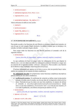 Página 138                                                         Aprenda Maple 9.5 como si estuviera en primero


    > with(inttrans):

    > addtable(laplace,f(t),F(s),t,s);

    > laplace(f(t),t,s);
                                                             F( s )
    > savetable(laplace,`Mi_tabla.m`);

Ahora utilizamos la tabla en otra sesión:
    > restart;

    > with(inttrans):

    > read(`Mi_tabla.m`);

    > laplace(f(t),t,s);
                                                          F( s )


5.7. FUNCIONES DE ESTADÍSTICA. (stats)

Para poder acceder a las funciones de esta librería es necesario cargarla previamente, en
caso de que no esté cargada Maple mostrará a la salida lo mismo que se introduce a la
entrada, sin haber realizado ningún cálculo.
    Para cargar todas las funciones de esta librería usaremos el comando with de la
siguiente manera:
    > with(stats);

          [ anova, describe, fit, importdata , random, statevalf, statplots, transform ]

    Lo que acabamos de hacer es cargar todos los subpaquetes de los que dispone la
librería stats, si no nos interesan todos los subpaquetes podemos limitarnos a cargar uno
en concreto de la siguiente manera; with(stats, subpaquete). Para acceder a una función
de la librería se hace mediante subpackage[function](args).
   El primer subpaquete que aparece en la lista es anova, éste nos permite hacer varios
análisis de varianza de un conjunto de datos estadísticos.
   El subpaquete describe nos proporciona varias funciones estadísticas descriptivas
para el análisis de unos datos estadísticos.
    ♦ coefficientofvariation: El coeficiente de variación se define como la desviación
      estándar dividida entre la media, nos da una idea de la dispersión relativa de los
      datos. Partiendo de que los datos son una lista estadística, la manera de utilizar
      el comando es describe[coefficientofvariation[Nconstraints]](datos); donde
      datos es una lista estadística y Nconstraints vale 1 si se trata de una muestra y 0
      si es toda la población, esta última está puesta por defecto a 0. Ej:
    > with(stats);
             [ anova, describe, fit, importdata , random, statevalf, statplots, transform ]
    > datos1:=[7,8,9];
                                                   datos1 := [ 7, 8, 9 ]
    > datos2:=[137,138,139];

Copyright © 2004 Sara Aguarón Iraola, Unai Arrieta Salgado, Joseba Ezeiza Arregi, Aitor Erdozain Ibarra, Cristina
Pastor Coello, Javier Iriarte Ibañez, Carlos Bastero de Eleizalde. Está prohibida la reproducción total o parcial con fines
comerciales y por cualquier medio del contenido de estas páginas. Sólo está permitida su impresión y utilización con
fines personales.
 