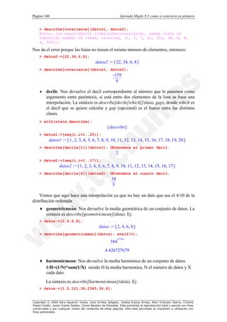 Página 140                                                           Aprenda Maple 9.5 como si estuviera en primero


    > describe[covariance](datos1, datos2);
    Error, (in stats/abort) [[describe[covariance], needs lists of
    identical number of items, received, [1, 5, 7, 8], [22, 34, 6, 8,
    4, 345]]]

Nos da el error porque las listas no tienen el mismo número de elementos, entonces:
    > datos2:=[22,34,6,8];
                                                datos2 := [ 22, 34, 6, 8 ]
    > describe[covariance](datos1, datos2);
                                                             -139
                                                               8

    ♦     decile: Nos devuelve el decil correspondiente al número que le pasamos como
          argumento entre paréntesis, si está entre dos elementos de la lista se hace una
          interpolación. La sintáxis es describe[decile[which]](data, gap), donde which es
          el decil que se quiere calcular y gap (opcional) es el hueco entre las distintas
          clases.
    > with(stats,describe);
                                                         [ describe ]
    > datos1:=[seq(i,i=1..20)];
            datos1 := [ 1, 2, 3, 4, 5, 6, 7, 8, 9, 10, 11, 12, 13, 14, 15, 16, 17, 18, 19, 20 ]
    > describe[decile[1]](datos1); Obtenemos el primer decil.
                                                                 2
    > datos2:=[seq(i,i=1..17)];
                    datos2 := [ 1, 2, 3, 4, 5, 6, 7, 8, 9, 10, 11, 12, 13, 14, 15, 16, 17 ]
    > describe[decile[4]](datos2); Obtenemos el cuarto decil.
                                                            34
                                                             5

    Vemos que aquí hace una interpolación ya que no hay un dato que sea el 4/10 de la
distribución ordenada
                       .
    ♦ geometricmean: Nos devuelve la media geométrica de un conjunto de datos. La
        sintaxis es describe[geometricmean](data). Ej:
    > datos:=[2,4,6,8];
                                                  datos := [ 2, 4, 6, 8 ]
    > describe[geometricmean](datos); evalf(%);
                                                                 ( 1/4 )
                                                           384
                                                       4.426727679

    ♦ harmonicmean: Nos devuelve la media harmónica de un conjunto de datos.
      1/H=(1/N)*sum(1/X) siendo H la media harmonica, N el número de datos y X
      cada dato.
          La sintaxis es describe[harmonicmean](data), Ej:
    > datos:=[1,5,121,34,2345,34,6];


Copyright © 2004 Sara Aguarón Iraola, Unai Arrieta Salgado, Joseba Ezeiza Arregi, Aitor Erdozain Ibarra, Cristina
Pastor Coello, Javier Iriarte Ibañez, Carlos Bastero de Eleizalde. Está prohibida la reproducción total o parcial con fines
comerciales y por cualquier medio del contenido de estas páginas. Sólo está permitida su impresión y utilización con
fines personales.
 