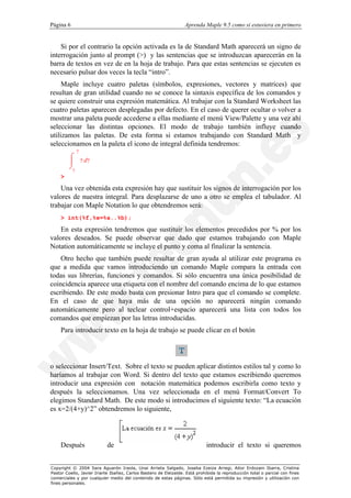 Página 6                                                          Aprenda Maple 9.5 como si estuviera en primero


    Si por el contrario la opción activada es la de Standard Math aparecerá un signo de
interrogación junto al prompt (>) y las sentencias que se introduzcan aparecerán en la
barra de textos en vez de en la hoja de trabajo. Para que estas sentencias se ejecuten es
necesario pulsar dos veces la tecla “intro”.
     Maple incluye cuatro paletas (símbolos, expresiones, vectores y matrices) que
resultan de gran utilidad cuando no se conoce la sintaxis específica de los comandos y
se quiere construir una expresión matemática. Al trabajar con la Standard Worksheet las
cuatro paletas aparecen desplegadas por defecto. En el caso de querer ocultar o volver a
mostrar una paleta puede accederse a ellas mediante el menú View/Palette y una vez ahí
seleccionar las distintas opciones. El modo de trabajo también influye cuando
utilizamos las paletas. De esta forma si estamos trabajando con Standard Math y
seleccionamos en la paleta el icono de integral definida tendremos:
               ?
         ó
         ô         ? d?
         õ
           ?
    >

    Una vez obtenida esta expresión hay que sustituir los signos de interrogación por los
valores de nuestra integral. Para desplazarse de uno a otro se emplea el tabulador. Al
trabajar con Maple Notation lo que obtendremos será:
    > int(%f,%x=%a..%b);

    En esta expresión tendremos que sustituir los elementos precedidos por % por los
valores deseados. Se puede observar que dado que estamos trabajando con Maple
Notation automáticamente se incluye el punto y coma al finalizar la sentencia.
    Otro hecho que también puede resultar de gran ayuda al utilizar este programa es
que a medida que vamos introduciendo un comando Maple compara la entrada con
todas sus librerías, funciones y comandos. Si sólo encuentra una única posibilidad de
coincidencia aparece una etiqueta con el nombre del comando encima de lo que estamos
escribiendo. De este modo basta con presionar Intro para que el comando se complete.
En el caso de que haya más de una opción no aparecerá ningún comando
automáticamente pero al teclear control+espacio aparecerá una lista con todos los
comandos que empiezan por las letras introducidas.
    Para introducir texto en la hoja de trabajo se puede clicar en el botón




o seleccionar Insert/Text. Sobre el texto se pueden aplicar distintos estilos tal y como lo
haríamos al trabajar con Word. Si dentro del texto que estamos escribiendo queremos
introducir una expresión con notación matemática podemos escribirla como texto y
después la seleccionamos. Una vez seleccionada en el menú Format/Convert To
elegimos Standard Math. De este modo si introducimos el siguiente texto: “La ecuación
es x=2/(4+y)^2” obtendremos lo siguiente,




    Después                de                                                introducir el texto si queremos


Copyright © 2004 Sara Aguarón Iraola, Unai Arrieta Salgado, Joseba Ezeiza Arregi, Aitor Erdozain Ibarra, Cristina
Pastor Coello, Javier Iriarte Ibañez, Carlos Bastero de Eleizalde. Está prohibida la reproducción total o parcial con fines
comerciales y por cualquier medio del contenido de estas páginas. Sólo está permitida su impresión y utilización con
fines personales.
 