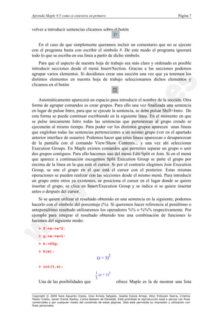 Aprenda Maple 9.5 como si estuviera en primero                                                                   Página 7


volver a introducir sentencias clicamos sobre el botón


   En el caso de que simplemente queramos incluir un comentario que no se ejecute
con el programa basta con escribir el símbolo #. De este modo el programa ignorará
todo lo que se escriba en esa línea a partir de dicho símbolo.
    Para que el aspecto de nuestra hoja de trabajo sea más claro y ordenado es posible
introducir secciones desde el menú Insert/Section. Gracias a las secciones podemos
agrupar varios elementos. Si decidimos crear una sección una vez que ya tenemos los
distintos elementos en nuestra hoja de trabajo seleccionamos dichos elementos y
clicamos en el botón


    Automáticamente aparecerá un espacio para introducir el nombre de la sección. Otra
forma de agrupar comandos es crear grupos. Para ello una vez finalizada una sentencia
en lugar de pulsar Intro, para que se ejecute la sentencia, se debe pulsar Shift+Intro. De
esta forma se puede continuar escribiendo en la siguiente línea. En el momento en que
se pulse únicamente Intro todas las sentencias que pertenezcan al grupo creado se
ejecutarán al mismo tiempo. Para poder ver los distintos grupos aparecen unas líneas
que engloban todas las sentencias pertenecientes a un mismo grupo (ver en el apartado
anterior interface de usuario). Podemos hacer que estas líneas aparezcan o desaparezcan
de la pantalla con el comando View/Show Contents... y una vez ahí seleccionar
Execution Groups. En Maple existen comandos que permiten separar un grupo o unir
dos grupos contiguos. Para ello hacemos uso del menú Edit/Split or Join. Si en el menú
que aparece a continuación escogemos Split Execution Group se parte el grupo por
encima de la línea en la que está el cursor. Si por el contrario elegimos Join Execution
Group, se une el grupo en el que está el cursor con el posterior. Estas mismas
operaciones se pueden realizar con las secciones desde el mismo menú. Para introducir
un grupo entre otros ya existentes, se posiciona el cursor en el lugar donde se quiere
insertar el grupo, se clica en Insert/Execution Group y se indica si se quiere insertar
antes o después del cursor.
    Si se quiere utilizar el resultado obtenido en una sentencia en la siguiente, podemos
hacerlo con el símbolo del porcentaje (%). Si queremos hacer referencia al penúltimo o
antepenúltimo resultado utilizaremos los operadores %% o %%% respectivamente. Por
ejemplo para integrar el resultado obtenido tras una combinación de funciones lo
haremos del siguiente modo:
    > f:=x->x^2:

    > g:=x->x+1:

    > h:=f@g:

    > h(x);
                                                           2
                                                  (x + 1)
    > int(%,x);
                                                 1 (x + 1)3
                                                 3
    Una de las posibilidades que                                 ofrece Maple es la de mostrar una lista


Copyright © 2004 Sara Aguarón Iraola, Unai Arrieta Salgado, Joseba Ezeiza Arregi, Aitor Erdozain Ibarra, Cristina
Pastor Coello, Javier Iriarte Ibañez, Carlos Bastero de Eleizalde. Está prohibida la reproducción total o parcial con fines
comerciales y por cualquier medio del contenido de estas páginas. Sólo está permitida su impresión y utilización con
fines personales.
 
