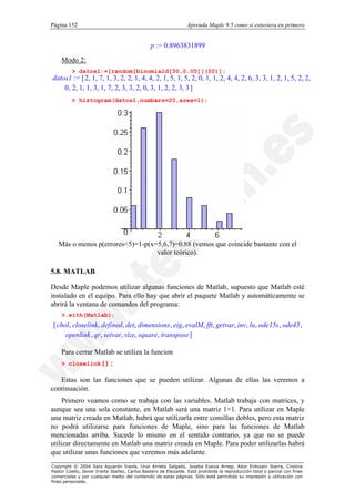 Página 152                                                        Aprenda Maple 9.5 como si estuviera en primero


                                                p := 0.8963831899

    Modo 2:
          > datos1:=[random[binomiald[50,0.05]](50)];
datos1 := [ 2, 1, 7, 1, 3, 2, 2, 1, 4, 4, 2, 1, 5, 1, 5, 2, 0, 1, 1, 2, 4, 4, 2, 6, 3, 3, 1, 2, 1, 5, 2, 2,
    0, 2, 1, 1, 3, 1, 7, 2, 3, 3, 2, 0, 3, 1, 2, 2, 3, 3 ]
          > histogram(datos1,numbars=20,area=1);




   Más o menos p(errores<5)=1-p(x=5,6,7)=0.88 (vemos que coincide bastante con el
                                  valor teórico).

5.8. MATLAB

Desde Maple podemos utilizar algunas funciones de Matlab, supuesto que Matlab esté
instalado en el equipo. Para ello hay que abrir el paquete Matlab y automáticamente se
abrirá la ventana de comandos del programa:
    >.with(Matlab);
[ chol, closelink, defined, det, dimensions, eig, evalM, fft, getvar, inv, lu, ode15s, ode45 ,
     openlink , qr, setvar, size, square, transpose ]

    Para cerrar Matlab se utiliza la funcion
    > closelink();

   Estas son las funciones que se pueden utilizar. Algunas de ellas las veremos a
continuación.
     Primero veamos como se trabaja con las variables. Matlab trabaja con matrices, y
aunque sea una sola constante, en Matlab será una matriz 1×1. Para utilizar en Maple
una matriz creada en Matlab, habrá que utilizarla entre comillas dobles, pero esta matriz
no podrá utilizarse para funciones de Maple, sino para las funciones de Matlab
mencionadas arriba. Sucede lo mismo en el sentido contrario, ya que no se puede
utilizar directamente en Matlab una matriz creada en Maple. Para poder utilizarlas habrá
que utilizar unas funciones que veremos más adelante.
Copyright © 2004 Sara Aguarón Iraola, Unai Arrieta Salgado, Joseba Ezeiza Arregi, Aitor Erdozain Ibarra, Cristina
Pastor Coello, Javier Iriarte Ibañez, Carlos Bastero de Eleizalde. Está prohibida la reproducción total o parcial con fines
comerciales y por cualquier medio del contenido de estas páginas. Sólo está permitida su impresión y utilización con
fines personales.
 