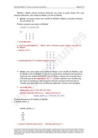 Aprenda Maple 9.5 como si estuviera en primero                                                                Página 153


   Matlab y Maple utilizan memoria diferente, por tanto se podrá llamar M a dos
matrices diferentes, una creada en Maple y la otra en Matlab.
    •     getvar: sirve para extraer una variable de Matlab a Maple y así poder utilizarla
          en este último. Ej:
    Primero creamos una matriz en Matlab:
          » A=[1 1 1; 2 2 2;3 3 3]

          A=
                    1     1     1
                    2     2     2
                    3     3     3
    > with(Matlab);

    > with(LinearAlgebra):                    #abro esta libreria para crear una matriz
    en Maple.
    > getvar("A");
                                                       1. 1. 1.
                                                       
                                                       2. 2. 2.
                                                                
                                                       
                                                               
                                                       3. 3. 3.
                                                               
                                                                
    > evalm(getvar("A")&*IdentityMatrix(3));
                                                       1. 1. 1.
                                                       
                                                       2. 2. 2.
                                                                
                                                       
                                                               
                                                       3. 3. 3.
                                                               
                                                                
    •     setvar: sirve para copiar una variable de Maple a una variable de Matlab, o una
          de Matlab a una de Matlab. Lo que no se puede hacer mediante esta función es
          copiar de una variable de Matlab a una de Maple, aunque esto se puede hacer
          utilizando getvar: M:=getvar("A");. Cuando copiamos una variable, hay
          que tener en cuenta que cada programa utilizará su propia memoria para la
          variable, por tanto habrá esa variable por duplicado. Veamos unos ejemplos:

    >     with(Matlab):
          maple_matrix_a:=[35,623,22,115];
          setvar("matlab_matrix_a", maple_matrix_a);
                                    maple_matrix_a := [ 35 , 623 , 22 , 115 ]
Si ahora llamamos a la variable en Matlab :
» matlab_matrix_a


          matlab_matrix_a =

             35
            623
             22
            115

    > setvar("matlab_matrix_b", "matlab_matrix_a");


Copyright © 2004 Sara Aguarón Iraola, Unai Arrieta Salgado, Joseba Ezeiza Arregi, Aitor Erdozain Ibarra, Cristina
Pastor Coello, Javier Iriarte Ibañez, Carlos Bastero de Eleizalde. Está prohibida la reproducción total o parcial con fines
comerciales y por cualquier medio del contenido de estas páginas. Sólo está permitida su impresión y utilización con
fines personales.
 