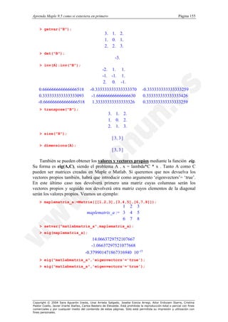 Aprenda Maple 9.5 como si estuviera en primero                                                                Página 155


    > getvar("B");
                                                     3. 1. 2.
                                                     
                                                     1. 0. 1.
                                                              
                                                     
                                                             
                                                     2. 2. 3.
                                                             
                                                              
    > det("B");
                                                              -3.
    > inv(A);inv("B");
                                                 -2. 1. 1. 
                                                 
                                                 -1. -1. 1. 
                                                             
                                                 
                                                            
                                                  2. 0. -1.
                                                            
                                                             
   0.666666666666666518
  
                                           -0.333333333333333370                    -0.333333333333333259 
                                                                                                          
   0.333333333333333093                    -1.66666666666666630                    0.333333333333333426 
  
                                                                                                         
                                                                                                          
  -0.666666666666666518
                                           1.33333333333333326                     0.333333333333333259 
    > transpose("B");
                                                       3. 1. 2.
                                                       
                                                       1. 0. 2.
                                                                
                                                       
                                                               
                                                       2. 1. 3.
                                                               
                                                                
    > size("B");
                                                            [ 3, 3 ]
    > dimensions(A);
                                                            [ 3, 3 ]

    También se pueden obtener los valores y vectores propios mediante la función eig.
Su forma es eig(A,C), siendo el problema A . x = lambda*C * x . Tanto A como C
pueden ser matrices creadas en Maple o Matlab. Si queremos que nos devuelva los
vectores propios también, habrá que introducir como argumento ‘eigenvectors’= ‘true’.
En este último caso nos devolverá primero una matriz cuyas columnas serán los
vectores propios y seguido nos devolverá otra matriz cuyos elementos de la diagonal
serán los valores propios. Veamos un ejemplo:
    > maplematrix_a:=Matrix([[1,2,3],[3,4,5],[6,7,8]]);
                                                          1
                                                          
                                                                         2     3
                                                                                
                                         maplematrix_a :=  3
                                                                        4     5
                                                                                
                                                          
                                                          6                    
                                                                        7     8
                                                                                
    > setvar("matlabmatrix_a",maplematrix_a);
    > eig(maplematrix_a);

                                      
                                      
                                           14.0663729752107667     
                                                                   
                                       -1.06637297521077668
                                                                  
                                                                   
                                      
                                      -0.379901471867316940 10 -15
                                                                   
                                                                  
    > eig("matlabmatrix_a",'eigenvectors'='true');
    > eig("matlabmatrix_a",'eigenvectors'='true');




Copyright © 2004 Sara Aguarón Iraola, Unai Arrieta Salgado, Joseba Ezeiza Arregi, Aitor Erdozain Ibarra, Cristina
Pastor Coello, Javier Iriarte Ibañez, Carlos Bastero de Eleizalde. Está prohibida la reproducción total o parcial con fines
comerciales y por cualquier medio del contenido de estas páginas. Sólo está permitida su impresión y utilización con
fines personales.
 