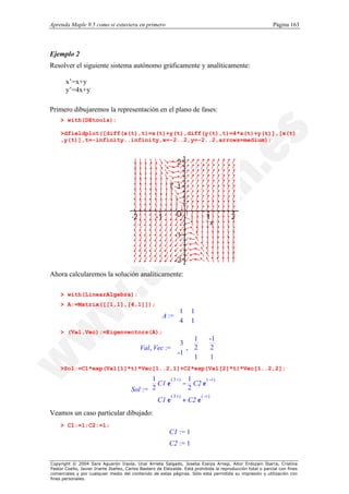 Aprenda Maple 9.5 como si estuviera en primero                                                                Página 163




Ejemplo 2
Resolver el siguiente sistema autónomo gráficamente y analíticamente:

       x’=x+y
       y’=4x+y

Primero dibujaremos la representación en el plano de fases:
    > with(DEtools):

    >dfieldplot([diff(x(t),t)=x(t)+y(t),diff(y(t),t)=4*x(t)+y(t)],[x(t)
    ,y(t)],t=-infinity..infinity,x=-2..2,y=-2..2,arrows=medium);




Ahora calcularemos la solución analíticamente:

    > with(LinearAlgebra):
    > A:=Matrix([[1,1],[4,1]]);

                                                       A := 
                                                              1       1
                                                            
                                                            4         
                                                                     1
                                                                       
    > (Val,Vec):=Eigenvectors(A);
                                                               1             -1   
                                                          3,  2
                                            Val , Vec :=                  2
                                                                                   
                                                                                   
                                                          -1                    
                                                           1                     
                                                                             1    
    >Sol:=C1*exp(Val[1]*t)*Vec[1..2,1]+C2*exp(Val[2]*t)*Vec[1..2,2];

                                               1
                                                C1 e
                                                      (3 t)
                                                            − C2 e 
                                                              1       ( −t )
                                                                             
                                        Sol := 2
                                                             2              
                                                                             
                                                                  ( −t )   
                                                C1 e
                                               
                                                      (3 t)
                                                            + C2 e           
Veamos un caso particular dibujado:
    > C1:=1;C2:=1;
                                                           C1 := 1
                                                           C2 := 1

Copyright © 2004 Sara Aguarón Iraola, Unai Arrieta Salgado, Joseba Ezeiza Arregi, Aitor Erdozain Ibarra, Cristina
Pastor Coello, Javier Iriarte Ibañez, Carlos Bastero de Eleizalde. Está prohibida la reproducción total o parcial con fines
comerciales y por cualquier medio del contenido de estas páginas. Sólo está permitida su impresión y utilización con
fines personales.
 