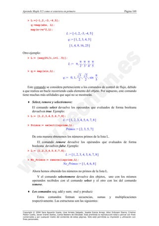 Aprenda Maple 9.5 como si estuviera en primero                                                                Página 169


    > L:=[-1,2,-3,-4,5];
        q:=map(abs, L);
        map(x->x^2,L);
                                               L := [ -1, 2, -3, -4, 5 ]
                                                 q := [ 1, 2, 3, 4, 5 ]
                                                  [ 1, 4, 9, 16, 25 ]

Otro ejemplo:
    > L:= [seq(Pi/i,i=1..5)];
                                                          π π π π
                                                 L :=  π, , , , 
                                                      
                                                       2 3 4 5  
                                                                 
    > q:= map(sin,L);
                                                                    π 
                                                              , sin  
                                                        3   2
                                           q :=  0, 1,
                                                         ,         
                                                                    5 
                                                       2 2        

    Este comando se considera perteneciente a los comandos de control de flujo, debido
a que realiza un bucle recorriendo cada elemento del objeto. Por supuesto, este comando
tiene muchas más utilidades que aquí no se mostrarán.

    ♦ Select, remove y selectremove:
          El comando select devuelve los operandos que evaluados de forma booleana
          devuelven true. Ejemplo:
    > L:= [1,2,3,4,5,6,7,8];
                                           L := [ 1, 2, 3, 4, 5, 6, 7, 8 ]
    > Primos:= select(isprime,L);
                                              Primos := [ 2, 3, 5, 7 ]

          De esta manera obtenemos los números primos de la lista L.
             El comando remove devuelve los operandos que evaluados de forma
          booleana devuelven false. Ejemplo:
    > L:= [1,2,3,4,5,6,7,8];
                                              L := [ 1, 2, 3, 4, 5, 6, 7, 8 ]
    > No_Primos:= remove(isprime,L);
                                           No_Primos := [ 1, 4, 6, 8 ]

          Ahora hemos obtenido los números no primos de la lista L.
             Y el comando selectremove devuelve dos objetos, uno con los mismos
          operandos recibidos con el comando select y el otro con los del comando
          remove.

    ♦ Los comandos seq; add y sum; mul y product:
              Estos comandos forman secuencias, sumas                                         y     multiplicaciones
          respectivamente. Las estructuras son las siguientes:


Copyright © 2004 Sara Aguarón Iraola, Unai Arrieta Salgado, Joseba Ezeiza Arregi, Aitor Erdozain Ibarra, Cristina
Pastor Coello, Javier Iriarte Ibañez, Carlos Bastero de Eleizalde. Está prohibida la reproducción total o parcial con fines
comerciales y por cualquier medio del contenido de estas páginas. Sólo está permitida su impresión y utilización con
fines personales.
 