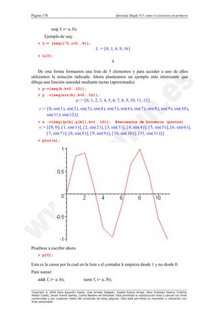 Página 170                                                         Aprenda Maple 9.5 como si estuviera en primero


               seq( f, i= a..b);
          Ejemplo de seq:
    > L:= [seq(i^2,i=0..4)];
                                                  L := [ 0, 1, 4, 9, 16 ]
    > L[3];
                                                               4

     De esta forma formamos una lista de 5 elementos y para acceder a uno de ellos
utilizamos la notación indicada. Ahora planteamos un ejemplo más interesante que
dibuja una función senoidal mediante rectas (aproximado):
    > p:=[seq(k,k=0..12)];
    > y :=[seq(sin(k),k=0..12)];
                                   p := [ 0, 1, 2, 3, 4, 5, 6, 7, 8, 9, 10, 11, 12 ]
     y := [ 0, sin( 1 ), sin( 2 ), sin( 3 ), sin( 4 ), sin( 5 ), sin( 6 ), sin( 7 ), sin( 8 ), sin( 9 ), sin( 10 ),
          sin( 11 ), sin( 12 ) ]
    > s :=[seq([p[k],y[k]],k=1..12)];                              #secuencia de binomios (puntos)
     s := [ [ 0, 0 ], [ 1, sin( 1 ) ], [ 2, sin( 2 ) ], [ 3, sin( 3 ) ], [ 4, sin( 4 ) ], [ 5, sin( 5 ) ], [ 6, sin( 6 ) ],
          [ 7, sin( 7 ) ], [ 8, sin( 8 ) ], [ 9, sin( 9 ) ], [ 10, sin( 10 ) ], [ 11, sin( 11 ) ] ]
    > plot(s);




Pruébese a escribir ahora
    > p[0];

Esta es la causa por la cual en la lista s el contador k empieza desde 1 y no desde 0.
Para sumar:
    add( f, i= a..b);                    sum( f, i= a..N);

Copyright © 2004 Sara Aguarón Iraola, Unai Arrieta Salgado, Joseba Ezeiza Arregi, Aitor Erdozain Ibarra, Cristina
Pastor Coello, Javier Iriarte Ibañez, Carlos Bastero de Eleizalde. Está prohibida la reproducción total o parcial con fines
comerciales y por cualquier medio del contenido de estas páginas. Sólo está permitida su impresión y utilización con
fines personales.
 