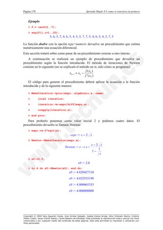 Página 178                                                        Aprenda Maple 9.5 como si estuviera en primero


    Ejemplo
    > f:= rand(4..7);

    > seq(f(),i=1..20);
                           5, 6, 5, 7, 4, 6, 5, 4, 5, 5, 7, 7, 5, 4, 6, 5, 4, 5, 7, 5

La función dsolve con la opción type=numeric devuelve un procedimiento que estima
numéricamente una ecuación diferencial.
Esta sección tratará sobre como pasar de un procedimiento externo a otro interno.
   A continuación se realizará un ejemplo de procedimiento que devuelve un
procedimiento según la función introducida. El método de iteraciones de Newton
consiste en lo siguiente (no se explicará el método en sí, sólo cómo se programa):
                                                    f ( xk )
                                     x k +1 = x k −
                                                    f ' ( xk )
    El código para generar el procedimiento deberá aplicar la ecuación a la función
introducida y de la siguiente manera:

    > MakeIteration:=proc(expr::algebraic,x::name)

    >          local iteration;

    >          iteration:=x-expr/diff(expr,x);

    >          unapply(iteration,x);

    > end proc:

   Para probarlo ponemos como valor inicial 2 y pedimos cuatro datos. El
procedimiento devuelto se llamará Newton:
    > expr:=x-2*sqrt(x);
                                                  expr := x − 2 x
    > Newton:=MakeIteration(expr,x);
                                                                        x−2 x
                                            Newton := x → x −
                                                                           1
                                                                        1−
                                                                            x
    > x0:=2.0;
                                                          x0 := 2.0
    > to 4 do x0:=Newton(x0); end do;
                                                x0 := 4.828427124
                                                x0 := 4.032533198
                                                x0 := 4.000065353
                                                x0 := 4.000000000




Copyright © 2004 Sara Aguarón Iraola, Unai Arrieta Salgado, Joseba Ezeiza Arregi, Aitor Erdozain Ibarra, Cristina
Pastor Coello, Javier Iriarte Ibañez, Carlos Bastero de Eleizalde. Está prohibida la reproducción total o parcial con fines
comerciales y por cualquier medio del contenido de estas páginas. Sólo está permitida su impresión y utilización con
fines personales.
 