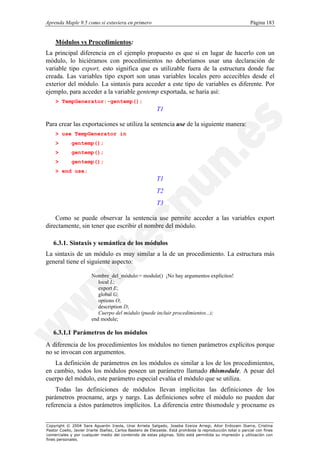 Aprenda Maple 9.5 como si estuviera en primero                                                                Página 183


    Módulos vs Procedimientos:
La principal diferencia en el ejemplo propuesto es que si en lugar de hacerlo con un
módulo, lo hiciéramos con procedimientos no deberíamos usar una declaración de
variable tipo export, esto significa que es utilizable fuera de la estructura donde fue
creada. Las variables tipo export son unas variables locales pero accecibles desde el
exterior del módulo. La sintaxis para acceder a este tipo de variables es diferente. Por
ejemplo, para acceder a la variable gentemp exportada, se haría así:
    > TempGenerator:-gentemp();
                                                           T1

Para crear las exportaciones se utiliza la sentencia use de la siguiente manera:
    > use TempGenerator in
    >        gentemp();
    >        gentemp();
    >        gentemp();
    > end use;
                                                           T1
                                                           T2
                                                           T3

    Como se puede observar la sentencia use permite acceder a las variables export
directamente, sin tener que escribir el nombre del módulo.

   6.3.1. Sintaxis y semántica de los módulos
La sintaxis de un módulo es muy similar a la de un procedimiento. La estructura más
general tiene el siguiente aspecto:

                        Nombre_del_módulo:= module() ¡No hay argumentos explícitos!
                           local L;
                           export E;
                           global G;
                           options O;
                           description D;
                           Cuerpo del módulo (puede incluir procedimientos...);
                        end module;

   6.3.1.1 Parámetros de los módulos
A diferencia de los procedimientos los módulos no tienen parámetros explícitos porque
no se invocan con argumentos.
   La definición de parámetros en los módulos es similar a los de los procedimientos,
en cambio, todos los módulos poseen un parámetro llamado thismodule. A pesar del
cuerpo del módulo, este parámetro especial evalúa el módulo que se utiliza.
    Todas las definiciones de módulos llevan implícitas las definiciones de los
parámetros procname, args y nargs. Las definiciones sobre el módulo no pueden dar
referencia a éstos parámetros implícitos. La diferencia entre thismodule y procname es


Copyright © 2004 Sara Aguarón Iraola, Unai Arrieta Salgado, Joseba Ezeiza Arregi, Aitor Erdozain Ibarra, Cristina
Pastor Coello, Javier Iriarte Ibañez, Carlos Bastero de Eleizalde. Está prohibida la reproducción total o parcial con fines
comerciales y por cualquier medio del contenido de estas páginas. Sólo está permitida su impresión y utilización con
fines personales.
 