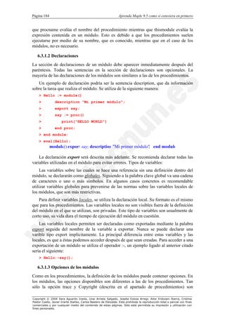 Página 184                                                        Aprenda Maple 9.5 como si estuviera en primero


que procname evalúa el nombre del procedimiento mientras que thismodule evalúa la
expresión contenida en un módulo. Esto es debido a que los procedimientos suelen
ejecutarse por medio de su nombre, que es conocido, mientras que en el caso de los
módulos, no es necesario.

   6.3.1.2 Declaraciones
La sección de declaraciones de un módulo debe aparecer inmediatamente después del
paréntesis. Todas las sentencias en la sección de declaraciones son opcionales. La
mayoría de las declaraciones de los módulos son similares a las de los procedimientos.
   Un ejemplo de declaración podría ser la sentencia description, que da información
sobre la tarea que realiza el módulo. Se utiliza de la siguiente manera:
    > Hello := module()
    >            description "Mi primer módulo";
    >            export say;
    >            say := proc()
    >                 print("HELLO WORLD")
    >            end proc;
    > end module:
    > eval(Hello);
             module() export say; description "Mi primer módulo" end module
                                                               ;

    La declaración export será descrita más adelante. Se recomienda declarar todas las
variables utilizadas en el módulo para evitar errores. Tipos de variables:
     Las variables sobre las cuales se hace una referencia sin una definición dentro del
módulo, se declararán como globales. Siguiendo a la palabra clave global va una cadena
de caracteres o uno o más símbolos. En algunos casos concretos es recomendable
utilizar variables globales para prevenirse de las normas sobre las variables locales de
los módulos, que son más restrictivas.
    Para definir variables locales, se utiliza la declaración local. Su formato es el mismo
que para los procedimientos. Las variables locales no son visibles fuera de la definición
del módulo en el que se utilizan, son privadas. Este tipo de variables son usualmente de
corto uso, su vida dura el tiempo de ejecución del módulo en cuestión.
    Las variables locales permiten ser declaradas como exportadas mediante la palabra
export seguida del nombre de la variable a exportar. Nunca se puede declarar una
varible tipo export implícitamente. La principal diferencia entre estas variables y las
locales, es que a éstas podemos acceder después de que sean creadas. Para acceder a una
exportación de un módulo se utiliza el operador :-, un ejemplo ligado al anterior citado
sería el siguiente:
    > Hello:-say();

   6.3.1.3 Opciones de los módulos
Como en los procedimientos, la definición de los módulos puede contener opciones. En
los módulos, las opciones disponibles son diferentes a las de los procedimientos. Tan
sólo la opción trace y Copyright (descrita en el apartado de procedimientos) son

Copyright © 2004 Sara Aguarón Iraola, Unai Arrieta Salgado, Joseba Ezeiza Arregi, Aitor Erdozain Ibarra, Cristina
Pastor Coello, Javier Iriarte Ibañez, Carlos Bastero de Eleizalde. Está prohibida la reproducción total o parcial con fines
comerciales y por cualquier medio del contenido de estas páginas. Sólo está permitida su impresión y utilización con
fines personales.
 