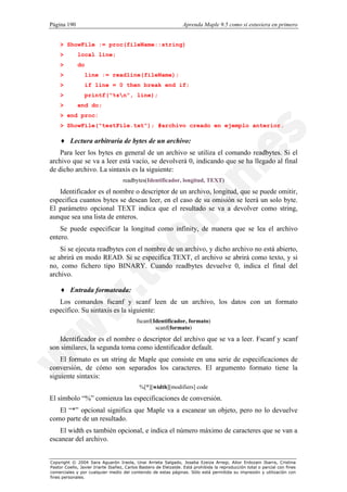 Página 190                                                        Aprenda Maple 9.5 como si estuviera en primero


    > ShowFile := proc(fileName::string)
    >        local line;
    >        do
    >             line := readline(fileName);
    >             if line = 0 then break end if;
    >             printf("%sn", line);
    >        end do;
    > end proc:
    > ShowFile("testFile.txt"); #archivo creado en ejemplo anterior.

    ♦ Lectura arbitraria de bytes de un archivo:
    Para leer los bytes en general de un archivo se utiliza el comando readbytes. Si el
archivo que se va a leer está vacío, se devolverá 0, indicando que se ha llegado al final
de dicho archivo. La sintaxis es la siguiente:
                                    readbytes(Identificador, longitud, TEXT)
   Identificador es el nombre o descriptor de un archivo, longitud, que se puede omitir,
especifica cuantos bytes se desean leer, en el caso de su omisión se leerá un solo byte.
El parámetro opcional TEXT indica que el resultado se va a devolver como string,
aunque sea una lista de enteros.
    Se puede especificar la longitud como infinity, de manera que se lea el archivo
entero.
    Si se ejecuta readbytes con el nombre de un archivo, y dicho archivo no está abierto,
se abrirá en modo READ. Si se especifica TEXT, el archivo se abrirá como texto, y si
no, como fichero tipo BINARY. Cuando readbytes devuelve 0, indica el final del
archivo.

    ♦ Entrada formateada:
   Los comandos fscanf y scanf leen de un archivo, los datos con un formato
específico. Su sintaxis es la siguiente:
                                           fscanf(Identificador, formato)
                                                   scanf(formato)

   Identificador es el nombre o descriptor del archivo que se va a leer. Fscanf y scanf
son similares, la segunda toma como identificador default.
    El formato es un string de Maple que consiste en una serie de especificaciones de
conversión, de cómo son separados los caracteres. El argumento formato tiene la
siguiente sintaxis:
                                            %[*][width][modifiers] code

El símbolo “%” comienza las especificaciones de conversión.
   El “*” opcional significa que Maple va a escanear un objeto, pero no lo devuelve
como parte de un resultado.
   El width es también opcional, e indica el número máximo de caracteres que se van a
escanear del archivo.


Copyright © 2004 Sara Aguarón Iraola, Unai Arrieta Salgado, Joseba Ezeiza Arregi, Aitor Erdozain Ibarra, Cristina
Pastor Coello, Javier Iriarte Ibañez, Carlos Bastero de Eleizalde. Está prohibida la reproducción total o parcial con fines
comerciales y por cualquier medio del contenido de estas páginas. Sólo está permitida su impresión y utilización con
fines personales.
 