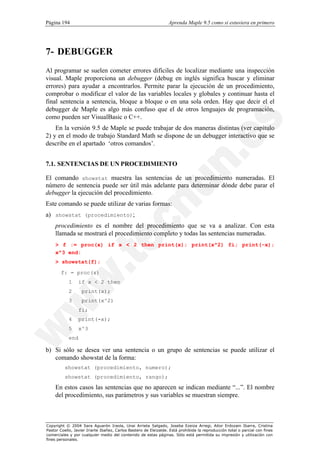 Página 194                                                        Aprenda Maple 9.5 como si estuviera en primero




7- DEBUGGER
Al programar se suelen cometer errores difíciles de localizar mediante una inspección
visual. Maple proporciona un debugger (debug en inglés significa buscar y eliminar
errores) para ayudar a encontrarlos. Permite parar la ejecución de un procedimiento,
comprobar o modificar el valor de las variables locales y globales y continuar hasta el
final sentencia a sentencia, bloque a bloque o en una sola orden. Hay que decir el el
debugger de Maple es algo más confuso que el de otros lenguajes de programación,
como pueden ser VisualBasic o C++.
    En la versión 9.5 de Maple se puede trabajar de dos maneras distintas (ver capítulo
2) y en el modo de trabajo Standard Math se dispone de un debugger interactivo que se
describe en el apartado ‘otros comandos’.


7.1. SENTENCIAS DE UN PROCEDIMIENTO

El comando showstat muestra las sentencias de un procedimiento numeradas. El
número de sentencia puede ser útil más adelante para determinar dónde debe parar el
debugger la ejecución del procedimiento.
Este comando se puede utilizar de varias formas:
a) showstat (procedimiento);
    procedimiento es el nombre del procedimiento que se va a analizar. Con esta
    llamada se mostrará el procedimiento completo y todas las sentencias numeradas.
    > f := proc(x) if x < 2 then print(x); print(x^2) fi; print(-x);
    x^3 end:
    > showstat(f);

       f: = proc(x)
            1     if x < 2 then
            2      print(x);
            3      print(x^2)
                  fi;
            4     print(-x);
            5     x^3
            end

b) Si sólo se desea ver una sentencia o un grupo de sentencias se puede utilizar el
   comando showstat de la forma:
          showstat (procedimiento, numero);
          showstat (procedimiento, rango);

    En estos casos las sentencias que no aparecen se indican mediante “...”. El nombre
    del procedimiento, sus parámetros y sus variables se muestran siempre.



Copyright © 2004 Sara Aguarón Iraola, Unai Arrieta Salgado, Joseba Ezeiza Arregi, Aitor Erdozain Ibarra, Cristina
Pastor Coello, Javier Iriarte Ibañez, Carlos Bastero de Eleizalde. Está prohibida la reproducción total o parcial con fines
comerciales y por cualquier medio del contenido de estas páginas. Sólo está permitida su impresión y utilización con
fines personales.
 