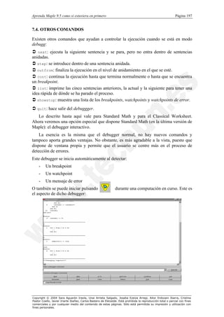 Aprenda Maple 9.5 como si estuviera en primero                                                                Página 197


7.4. OTROS COMANDOS

Existen otros comandos que ayudan a controlar la ejecución cuando se está en modo
debugg:
Ü next: ejecuta la siguiente sentencia y se para, pero no entra dentro de sentencias
anidadas.
Ü step: se introduce dentro de una sentencia anidada.
Ü outfrom: finaliza la ejecución en el nivel de anidamiento en el que se esté.
Ü cont: continua la ejecución hasta que termina normalmente o hasta que se encuentra
un breakpoint.
Ü list: imprime las cinco sentencias anteriores, la actual y la siguiente para tener una
idea rápida de dónde se ha parado el proceso.
Ü showstop: muestra una lista de los breakpoints, watchpoints y watchpoints de error.
Ü quit: hace salir del debuggger.
   Lo descrito hasta aquí vale para Standard Math y para el Classical Worksheet.
Ahora veremos una opción especial que dispone Standard Math (en la última versión de
Maple): el debugger interactivo.
    La esencia es la misma que el debugger normal, no hay nuevos comandos y
tampoco aporta grandes ventajas. No obstante, es más agradable a la vista, puesto que
dispone de ventana propia y permite que el usuario se centre más en el proceso de
detección de errores.
Este debugger se inicia automáticamente al detectar:
    -     Un breakpoint
    -     Un watchpoint
    -     Un mensaje de error
O también se puede iniciar pulsando                             durante una computación en curso. Este es
el aspecto de dicho debugger:




Copyright © 2004 Sara Aguarón Iraola, Unai Arrieta Salgado, Joseba Ezeiza Arregi, Aitor Erdozain Ibarra, Cristina
Pastor Coello, Javier Iriarte Ibañez, Carlos Bastero de Eleizalde. Está prohibida la reproducción total o parcial con fines
comerciales y por cualquier medio del contenido de estas páginas. Sólo está permitida su impresión y utilización con
fines personales.
 