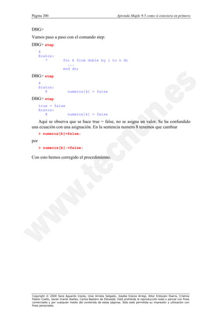 Página 200                                                        Aprenda Maple 9.5 como si estuviera en primero


DBG>
Vamos paso a paso con el comando step:
DBG> step
      4
      Eratos:
         7              for k from doble by i to n do
                          ...
                        end do;

DBG> step
      4
      Eratos:
         8                 numeros[k] = false
DBG> step
      true = false
      Eratos:
         8         numeros[k] = false

   Aquí se observa que se hace true = false, no se asigna un valor. Se ha confundido
una ecuación con una asignación. En la sentencia numero 8 tenemos que cambiar
      > numeros[k]=false;
por
      > numeros[k]:=false;

Con esto hemos corregido el procedimiento.




Copyright © 2004 Sara Aguarón Iraola, Unai Arrieta Salgado, Joseba Ezeiza Arregi, Aitor Erdozain Ibarra, Cristina
Pastor Coello, Javier Iriarte Ibañez, Carlos Bastero de Eleizalde. Está prohibida la reproducción total o parcial con fines
comerciales y por cualquier medio del contenido de estas páginas. Sólo está permitida su impresión y utilización con
fines personales.
 