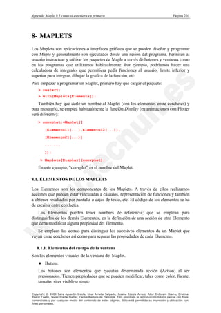 Aprenda Maple 9.5 como si estuviera en primero                                                                Página 201




8- MAPLETS
Los Maplets son aplicaciones o interfaces gráficos que se pueden diseñar y programar
con Maple y generalmente son ejecutados desde una sesión del programa. Permiten al
usuario interactuar y utilizar los paquetes de Maple a través de botones y ventanas como
en los programas que utilizamos habitualmente. Por ejemplo, podríamos hacer una
calculadora de integrales que permitiera pedir funciones al usuario, límite inferior y
superior para integrar, dibujar la gráfica de la función, etc.
Para empezar a programar un Maplet, primero hay que cargar el paquete:
    > restart;
    > with(Maplets[Elements]):

    También hay que darle un nombre al Maplet (con los elementos entre corchetes) y
para mostrarlo, se emplea habitualmente la función Display (en animaciones con Plotter
será diferente):
    > convplet:=Maplet([

          [Elemento11(...),Elemento12(...)],

          [Elemento21(...)]

          ... ...

          ]):

      > Maplets[Display](convplet);

    En este ejemplo, “convplet” es el nombre del Maplet.

8.1. ELEMENTOS DE LOS MAPLETS

Los Elementos son los componentes de los Maplets. A través de ellos realizamos
acciones que pueden estar vinculadas a cálculos, representación de funciones y también
a obtener resultados por pantalla o cajas de texto, etc. El código de los elementos se ha
de escribir entre corchetes.
    Los Elementos pueden tener nombres de referencia; que se emplean para
distinguirlos de los demás Elementos, en la definición de una acción de otro Elemento
que deba modificar alguna propiedad del Elemento.
   Se emplean las comas para distinguir los sucesivos elementos de un Maplet que
vayan entre corchetes así como para separar las propiedades de cada Elemento.

   8.1.1. Elementos del cuerpo de la ventana
Son los elementos visuales de la ventana del Maplet.
    ♦ Button:
    Los botones son elementos que ejecutan determinada acción (Action) al ser
    presionados. Tienen propiedades que se pueden modificar, tales como color, fuente,
    tamaño, si es visible o no etc.

Copyright © 2004 Sara Aguarón Iraola, Unai Arrieta Salgado, Joseba Ezeiza Arregi, Aitor Erdozain Ibarra, Cristina
Pastor Coello, Javier Iriarte Ibañez, Carlos Bastero de Eleizalde. Está prohibida la reproducción total o parcial con fines
comerciales y por cualquier medio del contenido de estas páginas. Sólo está permitida su impresión y utilización con
fines personales.
 