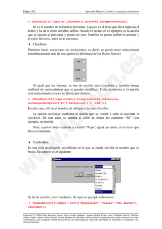 Página 202                                                        Aprenda Maple 9.5 como si estuviera en primero


    > [Button[B1]("Caption",Shutdown(),width=89,foreground=blue)]

        B1 es el nombre de referencia del botón. Caption es el texto que lleva impreso el
    botón y ha de ir entre comillas dobles. Shutdown (como en el ejemplo) es la acción
    que se ejecuta al presionar y puede ser otra. También se puede definir la anchura y
    el color del texto, entre otras opciones.
    ♦ Checkbox:
    Permiten hacer selecciones no excluyentes, es decir, se puede tener seleccionada
    simultáneamente más de una opción (a diferencia de los Radio Button).




        Al igual que los botones, se han de escribir entre corchetes y también tienen
    multitud de características que se pueden modificar. Value determina si la opción
    está seleccionada (true) o no (false) por defecto.
    > [CheckBox[ch1](caption=Rojo,foreground=red,value=true,
    onchange=SetOption('B1'('background') = 'red'))]

    En este caso, ch1 es el nombre de referencia de este checkbox.
       La opción onchange establece la acción que se llevará a cabo al accionar la
    checkbox. En este caso, se cambia el color de fondo del elemento “B1” (por
    ejemplo, un botón).
        Nota: caption=Rojo equivale a escribir “Rojo”; igual que antes, es el texto que
    lleva el elemento.


    ♦ ComboBox:
    Es una lista desplegable predefinida en la que se puede escribir el nombre que se
    busca. Su aspecto es el siguiente:




    Se ha de escribir, entre corchetes. He aquí un ejemplo aclaratorio:
     > [ComboBox[C1]("nombre",sort(["Ronaldinho","Iraola","Van Basten"],
    lexorder))]


Copyright © 2004 Sara Aguarón Iraola, Unai Arrieta Salgado, Joseba Ezeiza Arregi, Aitor Erdozain Ibarra, Cristina
Pastor Coello, Javier Iriarte Ibañez, Carlos Bastero de Eleizalde. Está prohibida la reproducción total o parcial con fines
comerciales y por cualquier medio del contenido de estas páginas. Sólo está permitida su impresión y utilización con
fines personales.
 