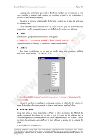 Aprenda Maple 9.5 como si estuviera en primero                                                                Página 203


        La propiedad importante es sort([ ]) donde se escriben las opciones de la lista
    entre comillas y después del corchete se establece el criterio de ordenación (
    lexorder lo hace alfabéticamente).
        Devuelve el nombre seleccionado de la lista o escrito en la caja de texto que
    lleva incorporada.
       Otros elementos muy similares son los DropDownBox que son ComboBox que
    no permiten escribir una opción que no sea de la lista. Su sintaxis es idéntica.

    ♦ Label:
    Son etiquetas que pueden contener texto o imágenes.
    > [Label[L1]("Introduzca nombre",'font'=Font("courier",14))]

    Es posible definir la fuente y el tamaño del texto como se indica.

    ♦ ListBox:
        Son listas predefinidas en las que se puede hacer una selección múltiple
    utililzando las teclas MAYUS y CONTROL.




     > [ListBox[lb1]("nombre",sort(["alpargata","tocino","berenjena"],
     lexorder))]
      Devuelve una lista separada por comas que contiene la selección del usuario. El
    modo de introducir los elementos de la lista es igual que en las ComboBox.

    ♦ MathMLEditor:
    Sirve para crear y pasar ecuaciones a Maple u otros elementos del Maplet. Se
    pueden introducir los datos por teclado o con la ayuda de las paletas que se
    visualizan apretando el botón derecho del ratón sobre la ventana del MathMLEditor.
    Se utiliza la sentencia MathML[Import] para obtener lo escrito en la ventana del
    editor.
    > with(Maplets[Elements]):

Copyright © 2004 Sara Aguarón Iraola, Unai Arrieta Salgado, Joseba Ezeiza Arregi, Aitor Erdozain Ibarra, Cristina
Pastor Coello, Javier Iriarte Ibañez, Carlos Bastero de Eleizalde. Está prohibida la reproducción total o parcial con fines
comerciales y por cualquier medio del contenido de estas páginas. Sólo está permitida su impresión y utilización con
fines personales.
 