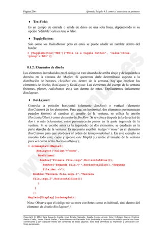 Página 206                                                        Aprenda Maple 9.5 como si estuviera en primero


    ♦ TextField:
    Es un campo de entrada o salida de datos de una sola línea, dependiendo si su
    opción ‘editable’ está en true o false.

    ♦ ToggleButton:
    Son como los RadioButton pero en estos se puede añadir un nombre dentro del
    botón:
   > [ToggleButton['TB1']("This is a toggle button", 'value'=true,
   'group'='BG1')]



   8.1.2. Elementos de diseño
Los elementos introducidos en el código se van situando de arriba abajo y de izquierda a
derecha en la ventana del Maplet. Si queremos darle determinado aspecto a la
distribución de botones, checkbox etc. dentro de la ventana, hay que emplear los
elementos de diseño, BoxLayout y GridLayout. Los elementos del cuerpo de la ventana
(botones, plotter, radiobutton etc.) van dentro de estos. Explicaremos únicamente
BoxLayout:

    ♦ BoxLayout:
    Controla la posición horizontal (elemento BoxRow) o vertical (elemento
    BoxColumn) de los elementos. Para que, en horizontal, dos elementos permanezcan
    pegados (juntos) al cambiar el tamaño de la ventana, se utiliza la opción
    HorizontalGlue( ) como elemento de BoxRow. Si se coloca después (a la derecha) de
    dos ( o más )elementos, estos permanecerán juntos en la parte izquierda de la
    ventana. Si se escribe antes (a la izquierda) de dos elementos, se quedarán en la
    parte derecha de la ventana. Es necesario escribir ’halign’=’none’ en el elemento
    BoxColumn para que obedezca al orden de HorizontalGlue( ). En este ejemplo se
    muestra todo esto; copie y ejecute este Maplet y cambie el tamaño de la ventana
    para ver cómo actúa HorizontalGlue( ).
    > ordenaplet:=Maplet(
               BoxLayout('halign'='none',
                BoxColumn(
                    BoxRow("Primera fila,izqu",HorizontalGlue()),
                     BoxRow("Segunda fila,<-",HorizontalGlue(),"Segunda
                     fila,der.->"),
          BoxRow("Tercera fila,izqu.1","Tercera
          fila,izqu.2",HorizontalGlue())
                )
           )
          ):
    Maplets[Display](ordenaplet);

   Nota: Observe que el código no va entre corchetes como es habitual, sino dentro del
   elemento de diseño BoxLayout( ).


Copyright © 2004 Sara Aguarón Iraola, Unai Arrieta Salgado, Joseba Ezeiza Arregi, Aitor Erdozain Ibarra, Cristina
Pastor Coello, Javier Iriarte Ibañez, Carlos Bastero de Eleizalde. Está prohibida la reproducción total o parcial con fines
comerciales y por cualquier medio del contenido de estas páginas. Sólo está permitida su impresión y utilización con
fines personales.
 