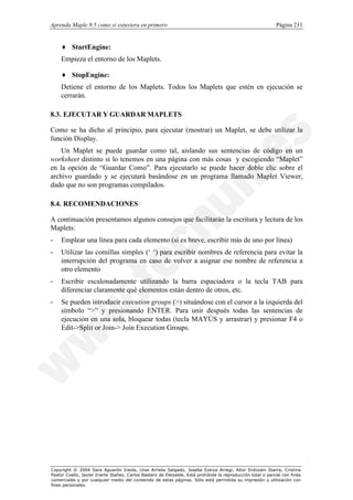 Aprenda Maple 9.5 como si estuviera en primero                                                                Página 211


    ♦ StartEngine:
    Empieza el entorno de los Maplets.

    ♦ StopEngine:
    Detiene el entorno de los Maplets. Todos los Maplets que estén en ejecución se
    cerrarán.

8.3. EJECUTAR Y GUARDAR MAPLETS

Como se ha dicho al principio, para ejecutar (mostrar) un Maplet, se debe utilizar la
función Display.
    Un Maplet se puede guardar como tal, aislando sus sentencias de código en un
worksheet distinto si lo tenemos en una página con más cosas y escogiendo “Maplet”
en la opción de “Guardar Como”. Para ejecutarlo se puede hacer doble clic sobre el
archivo guardado y se ejecutará basándose en un programa llamado Maplet Viewer,
dado que no son programas compilados.

8.4. RECOMENDACIONES

A continuación presentamos algunos consejos que facilitarán la escritura y lectura de los
Maplets:
-   Emplear una línea para cada elemento (si es breve, escribir más de uno por línea)
-   Utilizar las comillas simples (‘ ‘) para escribir nombres de referencia para evitar la
    interrupción del programa en caso de volver a asignar ese nombre de referencia a
    otro elemento
-   Escribir escalonadamente utilizando la barra espaciadora o la tecla TAB para
    diferenciar claramente qué elementos están dentro de otros, etc.
-   Se pueden introducir execution groups (>) situándose con el cursor a la izquierda del
    símbolo “>” y presionando ENTER. Para unir después todas las sentencias de
    ejecución en una sola, bloquear todas (tecla MAYÚS y arrastrar) y presionar F4 o
    Edit->Split or Join-> Join Execution Groups.




Copyright © 2004 Sara Aguarón Iraola, Unai Arrieta Salgado, Joseba Ezeiza Arregi, Aitor Erdozain Ibarra, Cristina
Pastor Coello, Javier Iriarte Ibañez, Carlos Bastero de Eleizalde. Está prohibida la reproducción total o parcial con fines
comerciales y por cualquier medio del contenido de estas páginas. Sólo está permitida su impresión y utilización con
fines personales.
 